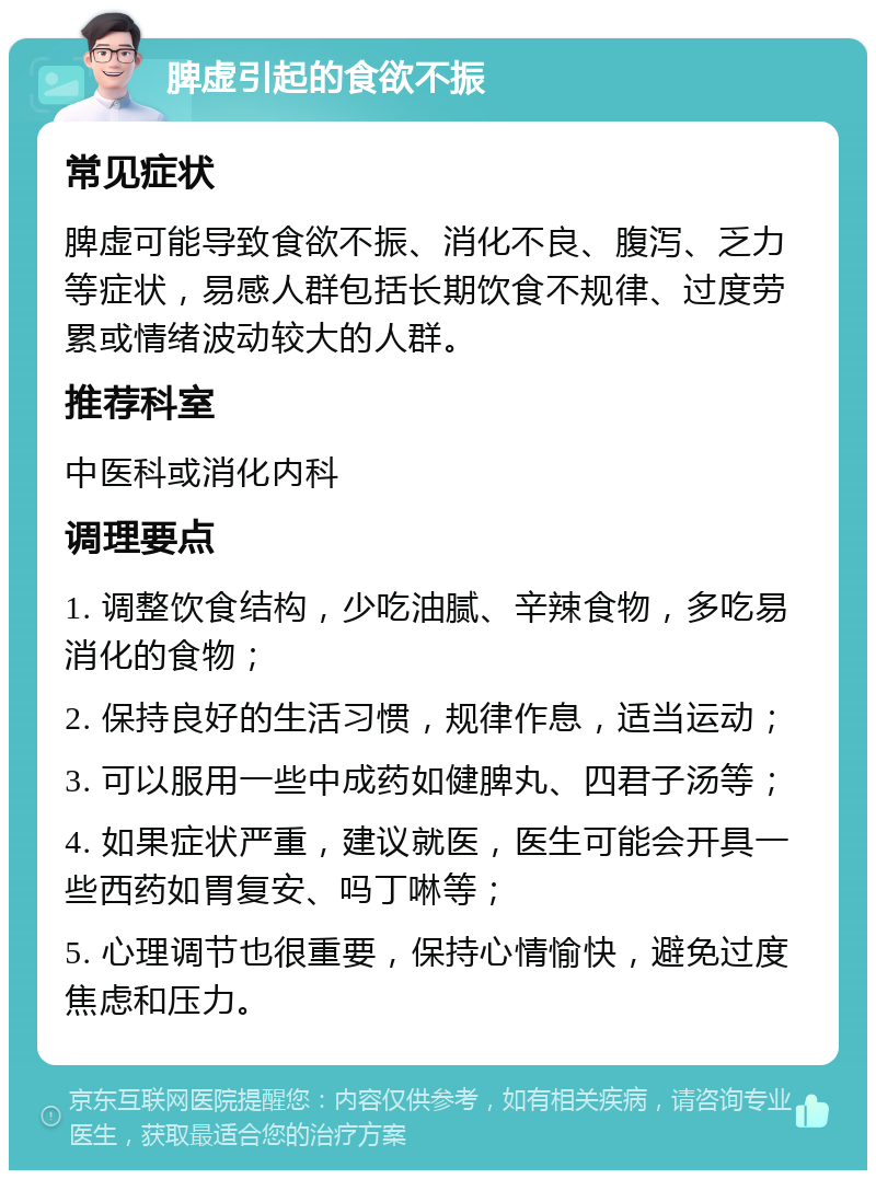 脾虚引起的食欲不振 常见症状 脾虚可能导致食欲不振、消化不良、腹泻、乏力等症状，易感人群包括长期饮食不规律、过度劳累或情绪波动较大的人群。 推荐科室 中医科或消化内科 调理要点 1. 调整饮食结构，少吃油腻、辛辣食物，多吃易消化的食物； 2. 保持良好的生活习惯，规律作息，适当运动； 3. 可以服用一些中成药如健脾丸、四君子汤等； 4. 如果症状严重，建议就医，医生可能会开具一些西药如胃复安、吗丁啉等； 5. 心理调节也很重要，保持心情愉快，避免过度焦虑和压力。