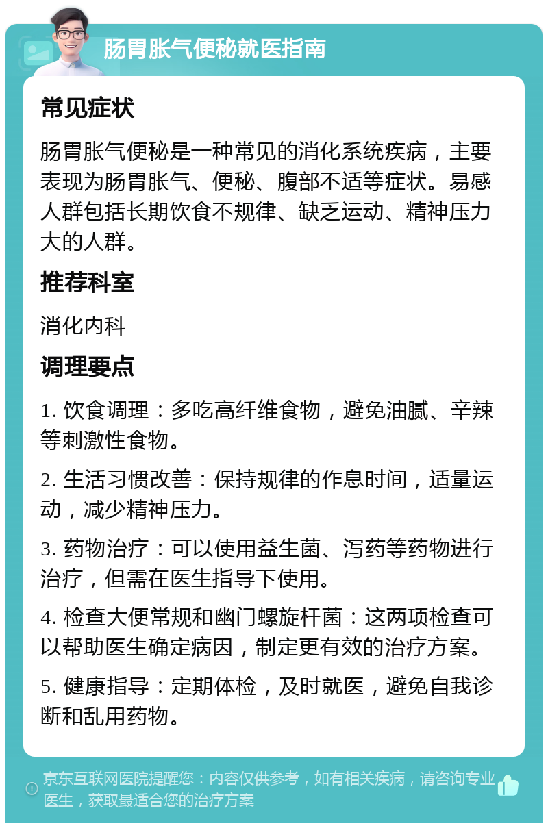 肠胃胀气便秘就医指南 常见症状 肠胃胀气便秘是一种常见的消化系统疾病，主要表现为肠胃胀气、便秘、腹部不适等症状。易感人群包括长期饮食不规律、缺乏运动、精神压力大的人群。 推荐科室 消化内科 调理要点 1. 饮食调理：多吃高纤维食物，避免油腻、辛辣等刺激性食物。 2. 生活习惯改善：保持规律的作息时间，适量运动，减少精神压力。 3. 药物治疗：可以使用益生菌、泻药等药物进行治疗，但需在医生指导下使用。 4. 检查大便常规和幽门螺旋杆菌：这两项检查可以帮助医生确定病因，制定更有效的治疗方案。 5. 健康指导：定期体检，及时就医，避免自我诊断和乱用药物。