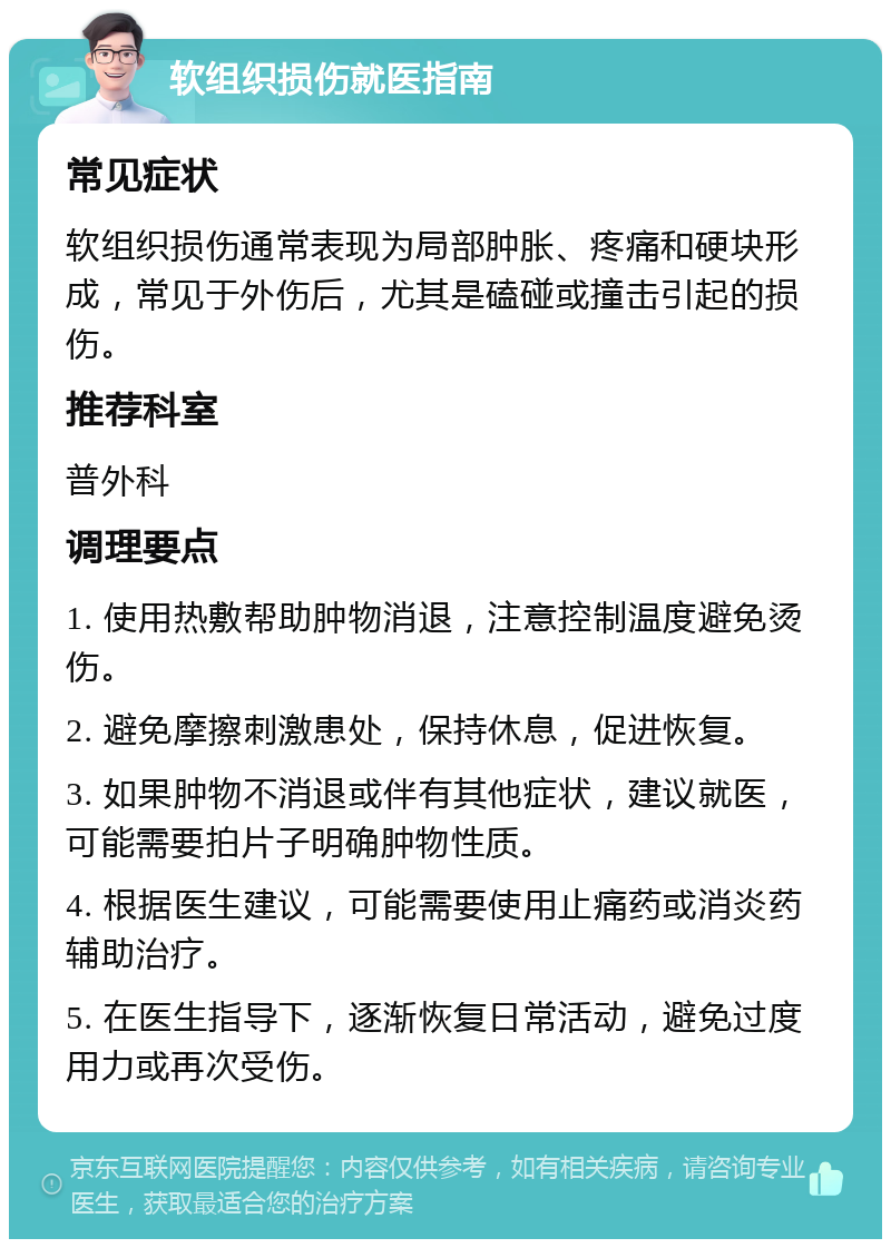 软组织损伤就医指南 常见症状 软组织损伤通常表现为局部肿胀、疼痛和硬块形成，常见于外伤后，尤其是磕碰或撞击引起的损伤。 推荐科室 普外科 调理要点 1. 使用热敷帮助肿物消退，注意控制温度避免烫伤。 2. 避免摩擦刺激患处，保持休息，促进恢复。 3. 如果肿物不消退或伴有其他症状，建议就医，可能需要拍片子明确肿物性质。 4. 根据医生建议，可能需要使用止痛药或消炎药辅助治疗。 5. 在医生指导下，逐渐恢复日常活动，避免过度用力或再次受伤。