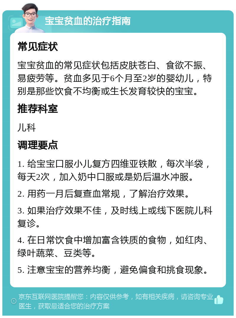 宝宝贫血的治疗指南 常见症状 宝宝贫血的常见症状包括皮肤苍白、食欲不振、易疲劳等。贫血多见于6个月至2岁的婴幼儿，特别是那些饮食不均衡或生长发育较快的宝宝。 推荐科室 儿科 调理要点 1. 给宝宝口服小儿复方四维亚铁散，每次半袋，每天2次，加入奶中口服或是奶后温水冲服。 2. 用药一月后复查血常规，了解治疗效果。 3. 如果治疗效果不佳，及时线上或线下医院儿科复诊。 4. 在日常饮食中增加富含铁质的食物，如红肉、绿叶蔬菜、豆类等。 5. 注意宝宝的营养均衡，避免偏食和挑食现象。