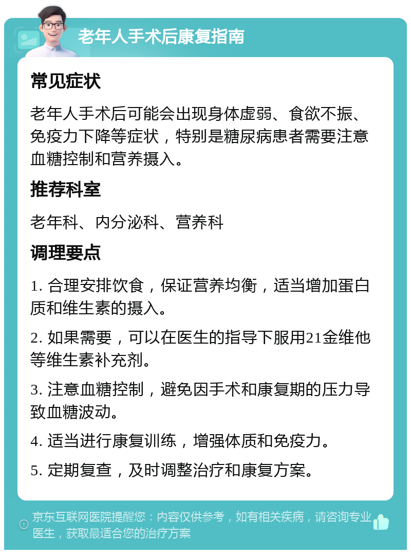 老年人手术后康复指南 常见症状 老年人手术后可能会出现身体虚弱、食欲不振、免疫力下降等症状，特别是糖尿病患者需要注意血糖控制和营养摄入。 推荐科室 老年科、内分泌科、营养科 调理要点 1. 合理安排饮食，保证营养均衡，适当增加蛋白质和维生素的摄入。 2. 如果需要，可以在医生的指导下服用21金维他等维生素补充剂。 3. 注意血糖控制，避免因手术和康复期的压力导致血糖波动。 4. 适当进行康复训练，增强体质和免疫力。 5. 定期复查，及时调整治疗和康复方案。