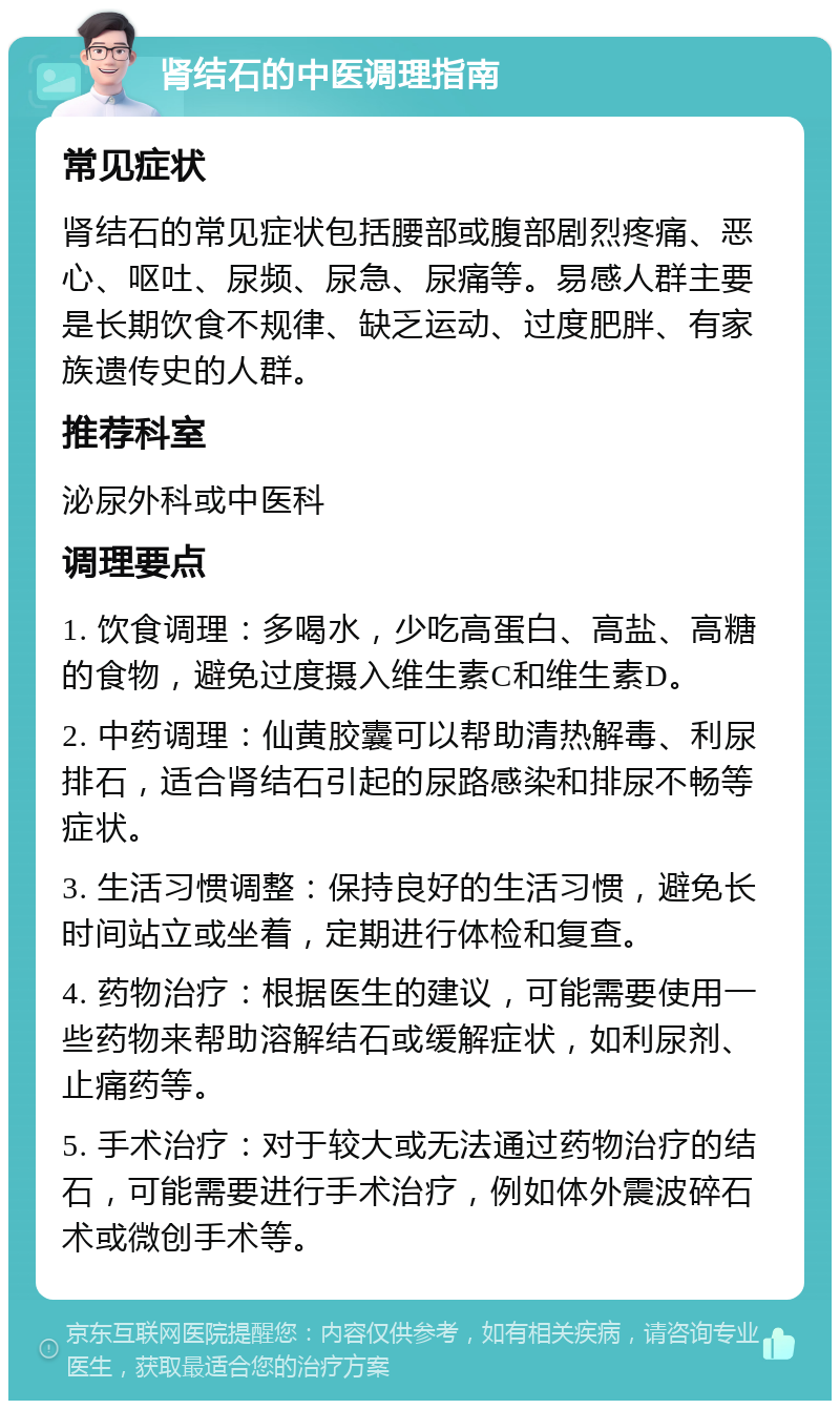 肾结石的中医调理指南 常见症状 肾结石的常见症状包括腰部或腹部剧烈疼痛、恶心、呕吐、尿频、尿急、尿痛等。易感人群主要是长期饮食不规律、缺乏运动、过度肥胖、有家族遗传史的人群。 推荐科室 泌尿外科或中医科 调理要点 1. 饮食调理：多喝水，少吃高蛋白、高盐、高糖的食物，避免过度摄入维生素C和维生素D。 2. 中药调理：仙黄胶囊可以帮助清热解毒、利尿排石，适合肾结石引起的尿路感染和排尿不畅等症状。 3. 生活习惯调整：保持良好的生活习惯，避免长时间站立或坐着，定期进行体检和复查。 4. 药物治疗：根据医生的建议，可能需要使用一些药物来帮助溶解结石或缓解症状，如利尿剂、止痛药等。 5. 手术治疗：对于较大或无法通过药物治疗的结石，可能需要进行手术治疗，例如体外震波碎石术或微创手术等。