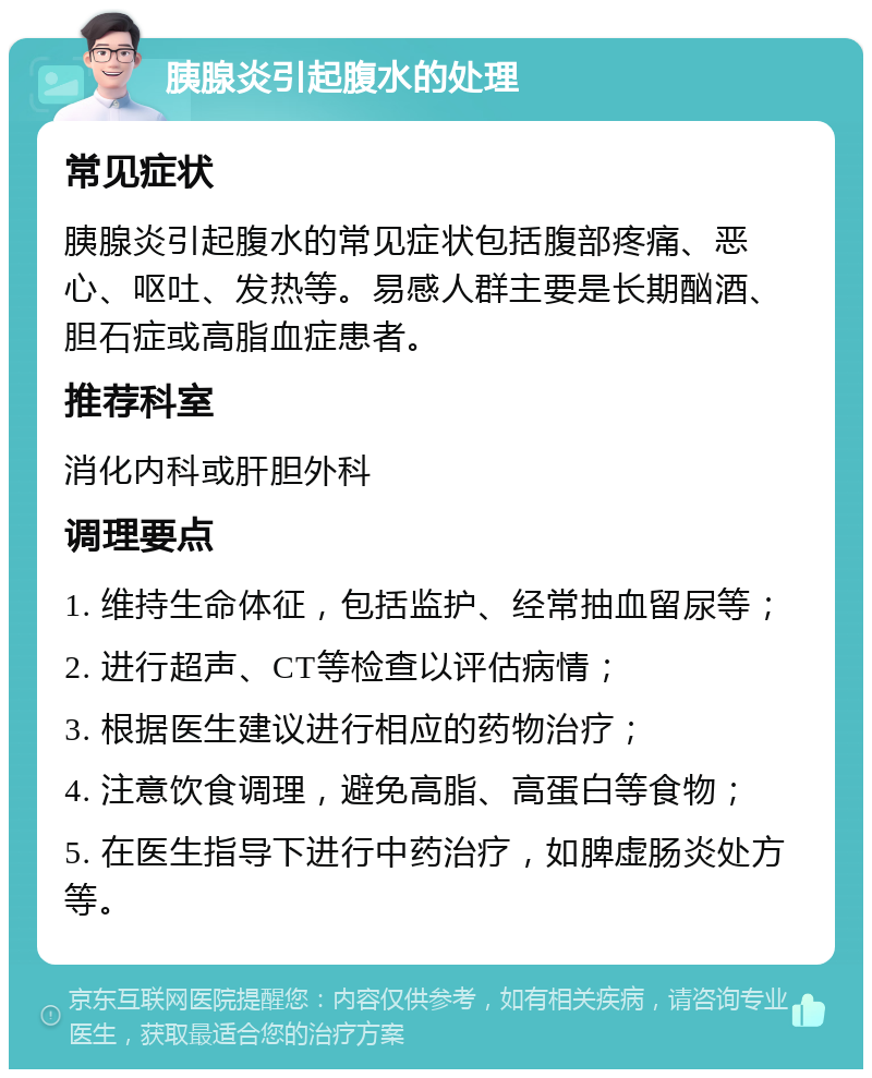 胰腺炎引起腹水的处理 常见症状 胰腺炎引起腹水的常见症状包括腹部疼痛、恶心、呕吐、发热等。易感人群主要是长期酗酒、胆石症或高脂血症患者。 推荐科室 消化内科或肝胆外科 调理要点 1. 维持生命体征，包括监护、经常抽血留尿等； 2. 进行超声、CT等检查以评估病情； 3. 根据医生建议进行相应的药物治疗； 4. 注意饮食调理，避免高脂、高蛋白等食物； 5. 在医生指导下进行中药治疗，如脾虚肠炎处方等。