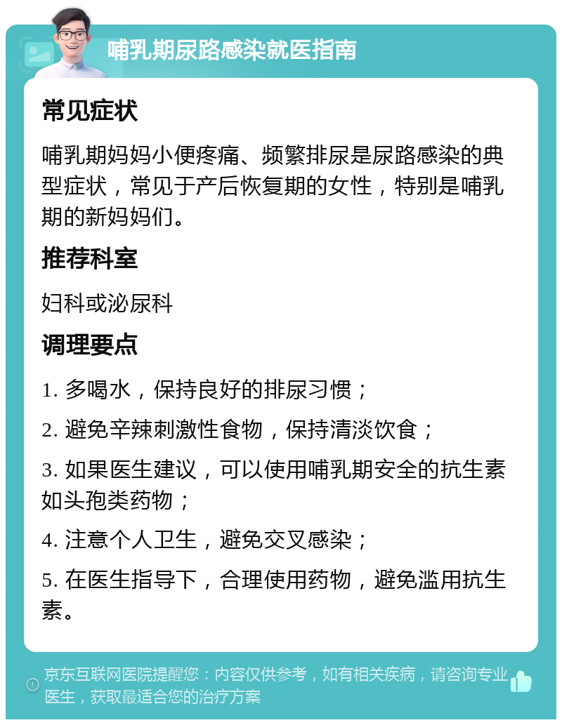 哺乳期尿路感染就医指南 常见症状 哺乳期妈妈小便疼痛、频繁排尿是尿路感染的典型症状，常见于产后恢复期的女性，特别是哺乳期的新妈妈们。 推荐科室 妇科或泌尿科 调理要点 1. 多喝水，保持良好的排尿习惯； 2. 避免辛辣刺激性食物，保持清淡饮食； 3. 如果医生建议，可以使用哺乳期安全的抗生素如头孢类药物； 4. 注意个人卫生，避免交叉感染； 5. 在医生指导下，合理使用药物，避免滥用抗生素。