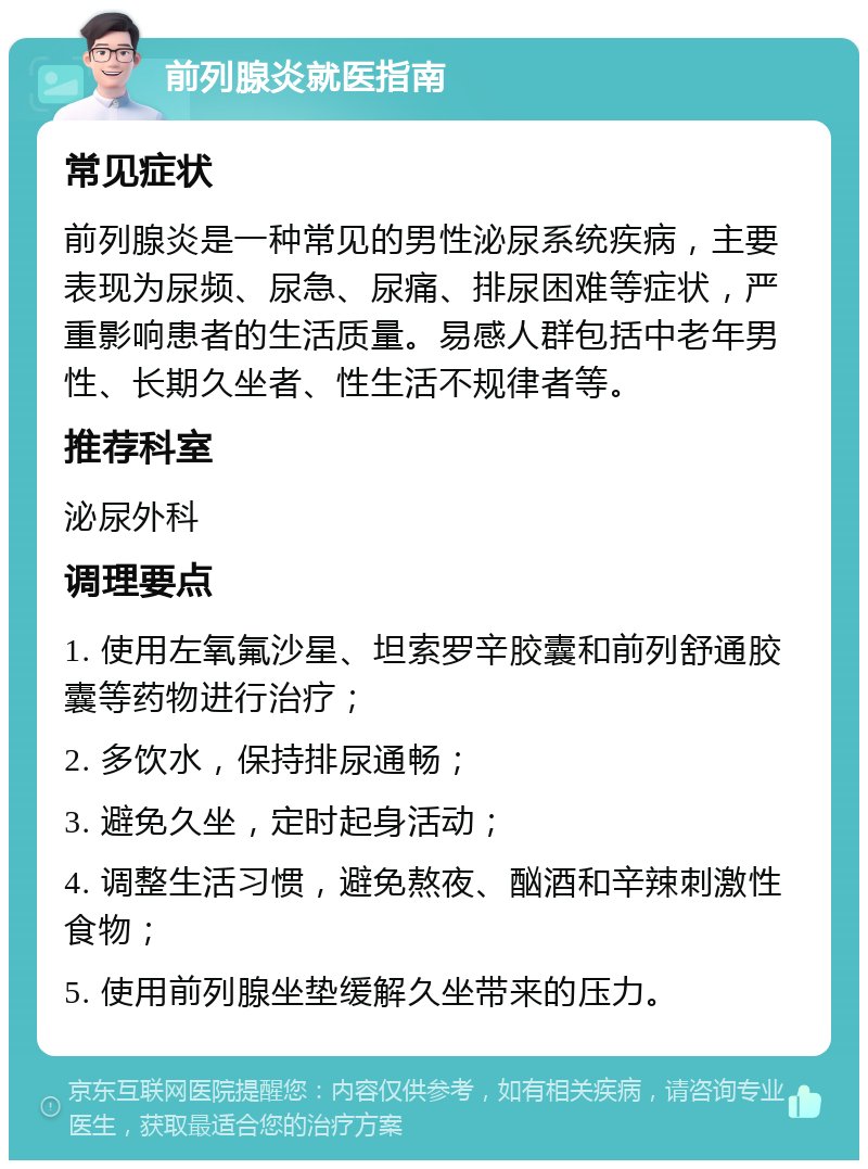 前列腺炎就医指南 常见症状 前列腺炎是一种常见的男性泌尿系统疾病，主要表现为尿频、尿急、尿痛、排尿困难等症状，严重影响患者的生活质量。易感人群包括中老年男性、长期久坐者、性生活不规律者等。 推荐科室 泌尿外科 调理要点 1. 使用左氧氟沙星、坦索罗辛胶囊和前列舒通胶囊等药物进行治疗； 2. 多饮水，保持排尿通畅； 3. 避免久坐，定时起身活动； 4. 调整生活习惯，避免熬夜、酗酒和辛辣刺激性食物； 5. 使用前列腺坐垫缓解久坐带来的压力。