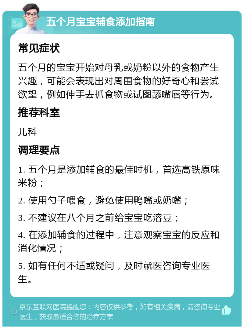 五个月宝宝辅食添加指南 常见症状 五个月的宝宝开始对母乳或奶粉以外的食物产生兴趣，可能会表现出对周围食物的好奇心和尝试欲望，例如伸手去抓食物或试图舔嘴唇等行为。 推荐科室 儿科 调理要点 1. 五个月是添加辅食的最佳时机，首选高铁原味米粉； 2. 使用勺子喂食，避免使用鸭嘴或奶嘴； 3. 不建议在八个月之前给宝宝吃溶豆； 4. 在添加辅食的过程中，注意观察宝宝的反应和消化情况； 5. 如有任何不适或疑问，及时就医咨询专业医生。