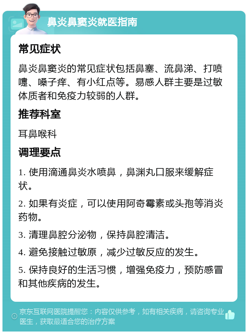 鼻炎鼻窦炎就医指南 常见症状 鼻炎鼻窦炎的常见症状包括鼻塞、流鼻涕、打喷嚏、嗓子痒、有小红点等。易感人群主要是过敏体质者和免疫力较弱的人群。 推荐科室 耳鼻喉科 调理要点 1. 使用滴通鼻炎水喷鼻，鼻渊丸口服来缓解症状。 2. 如果有炎症，可以使用阿奇霉素或头孢等消炎药物。 3. 清理鼻腔分泌物，保持鼻腔清洁。 4. 避免接触过敏原，减少过敏反应的发生。 5. 保持良好的生活习惯，增强免疫力，预防感冒和其他疾病的发生。