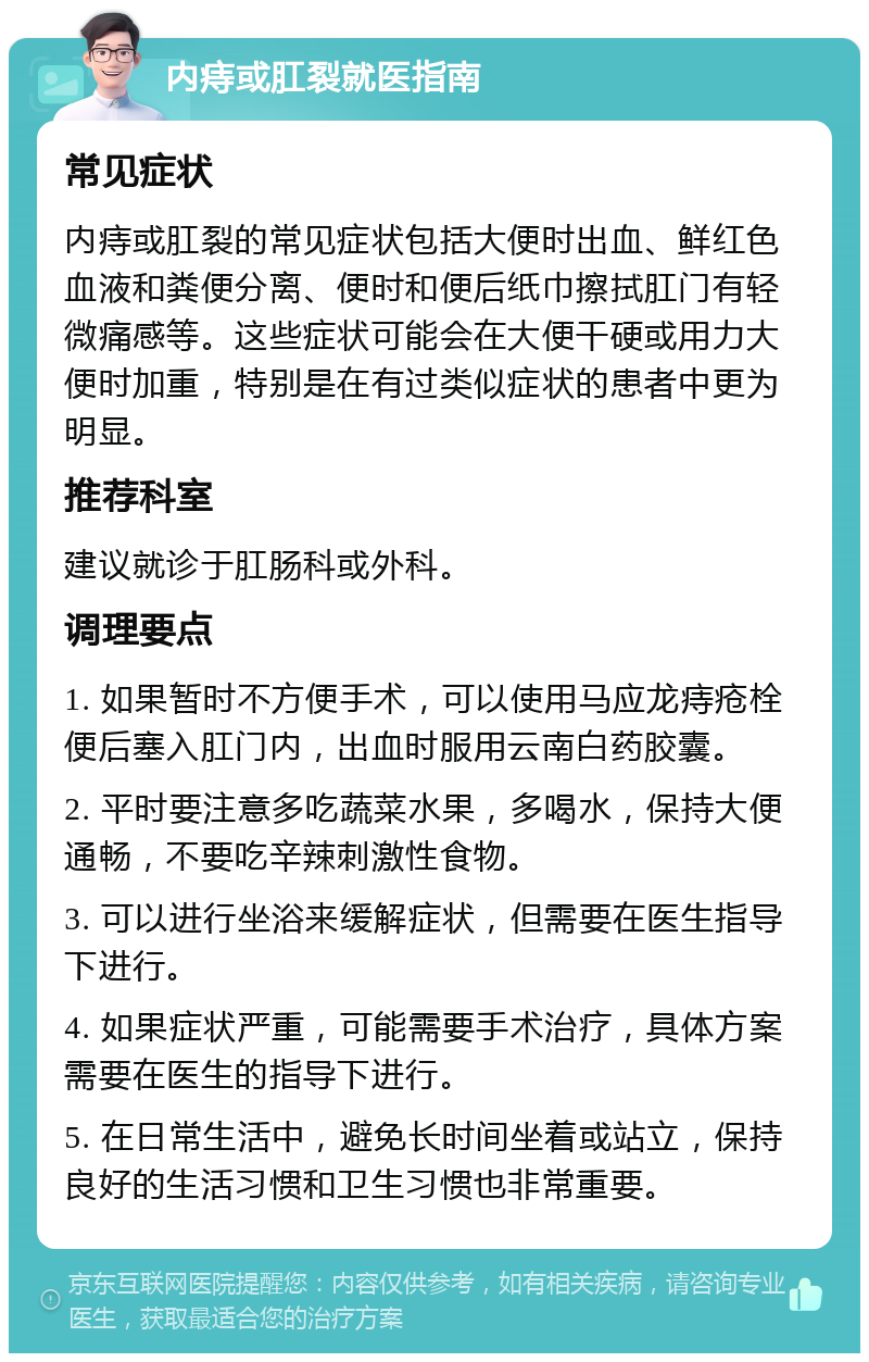 内痔或肛裂就医指南 常见症状 内痔或肛裂的常见症状包括大便时出血、鲜红色血液和粪便分离、便时和便后纸巾擦拭肛门有轻微痛感等。这些症状可能会在大便干硬或用力大便时加重，特别是在有过类似症状的患者中更为明显。 推荐科室 建议就诊于肛肠科或外科。 调理要点 1. 如果暂时不方便手术，可以使用马应龙痔疮栓便后塞入肛门内，出血时服用云南白药胶囊。 2. 平时要注意多吃蔬菜水果，多喝水，保持大便通畅，不要吃辛辣刺激性食物。 3. 可以进行坐浴来缓解症状，但需要在医生指导下进行。 4. 如果症状严重，可能需要手术治疗，具体方案需要在医生的指导下进行。 5. 在日常生活中，避免长时间坐着或站立，保持良好的生活习惯和卫生习惯也非常重要。