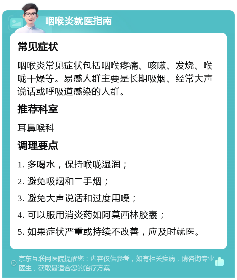 咽喉炎就医指南 常见症状 咽喉炎常见症状包括咽喉疼痛、咳嗽、发烧、喉咙干燥等。易感人群主要是长期吸烟、经常大声说话或呼吸道感染的人群。 推荐科室 耳鼻喉科 调理要点 1. 多喝水，保持喉咙湿润； 2. 避免吸烟和二手烟； 3. 避免大声说话和过度用嗓； 4. 可以服用消炎药如阿莫西林胶囊； 5. 如果症状严重或持续不改善，应及时就医。