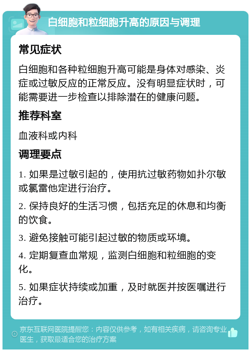 白细胞和粒细胞升高的原因与调理 常见症状 白细胞和各种粒细胞升高可能是身体对感染、炎症或过敏反应的正常反应。没有明显症状时，可能需要进一步检查以排除潜在的健康问题。 推荐科室 血液科或内科 调理要点 1. 如果是过敏引起的，使用抗过敏药物如扑尔敏或氯雷他定进行治疗。 2. 保持良好的生活习惯，包括充足的休息和均衡的饮食。 3. 避免接触可能引起过敏的物质或环境。 4. 定期复查血常规，监测白细胞和粒细胞的变化。 5. 如果症状持续或加重，及时就医并按医嘱进行治疗。