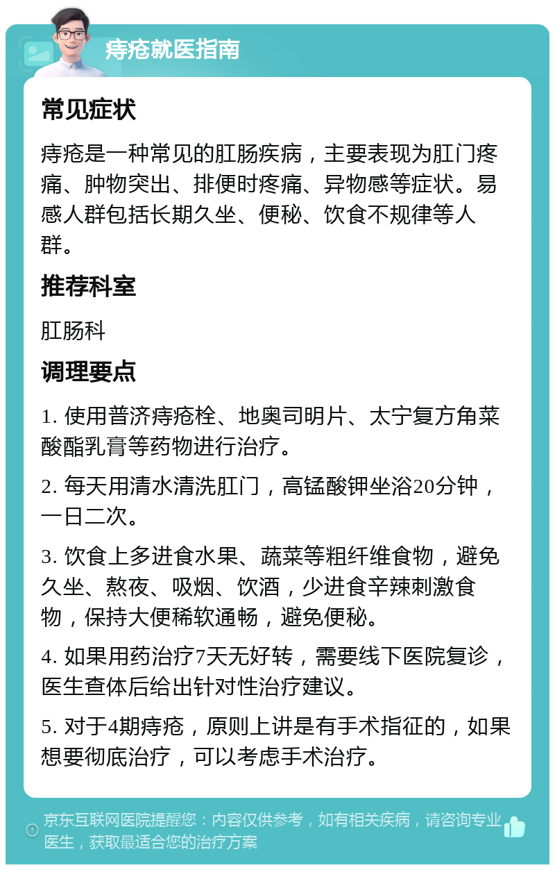 痔疮就医指南 常见症状 痔疮是一种常见的肛肠疾病，主要表现为肛门疼痛、肿物突出、排便时疼痛、异物感等症状。易感人群包括长期久坐、便秘、饮食不规律等人群。 推荐科室 肛肠科 调理要点 1. 使用普济痔疮栓、地奥司明片、太宁复方角菜酸酯乳膏等药物进行治疗。 2. 每天用清水清洗肛门，高锰酸钾坐浴20分钟，一日二次。 3. 饮食上多进食水果、蔬菜等粗纤维食物，避免久坐、熬夜、吸烟、饮酒，少进食辛辣刺激食物，保持大便稀软通畅，避免便秘。 4. 如果用药治疗7天无好转，需要线下医院复诊，医生查体后给出针对性治疗建议。 5. 对于4期痔疮，原则上讲是有手术指征的，如果想要彻底治疗，可以考虑手术治疗。