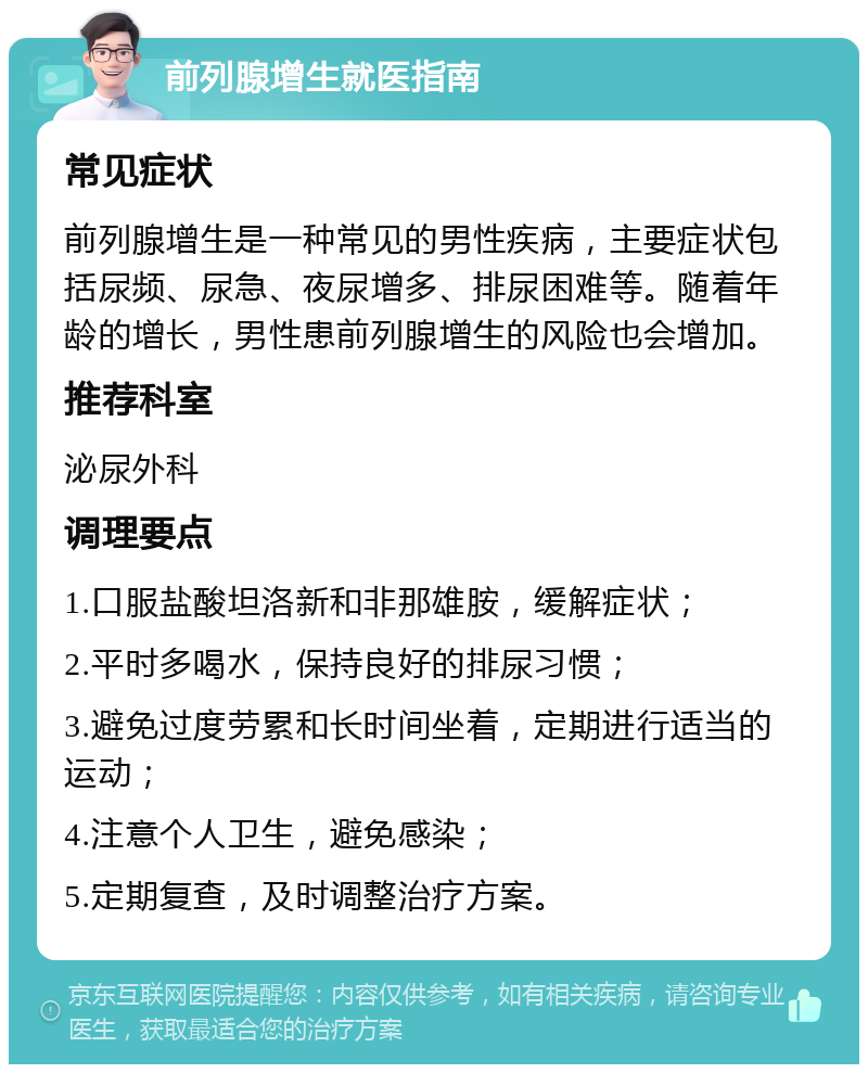 前列腺增生就医指南 常见症状 前列腺增生是一种常见的男性疾病，主要症状包括尿频、尿急、夜尿增多、排尿困难等。随着年龄的增长，男性患前列腺增生的风险也会增加。 推荐科室 泌尿外科 调理要点 1.口服盐酸坦洛新和非那雄胺，缓解症状； 2.平时多喝水，保持良好的排尿习惯； 3.避免过度劳累和长时间坐着，定期进行适当的运动； 4.注意个人卫生，避免感染； 5.定期复查，及时调整治疗方案。