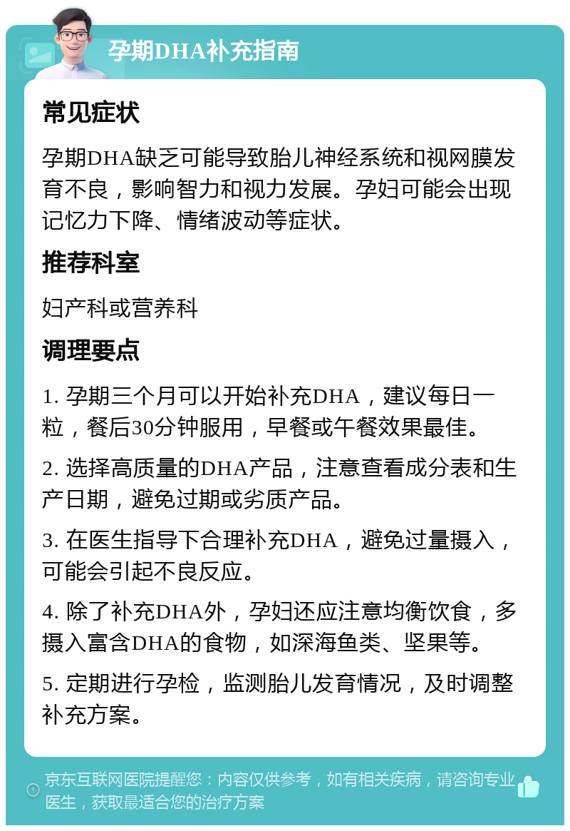 孕期DHA补充指南 常见症状 孕期DHA缺乏可能导致胎儿神经系统和视网膜发育不良，影响智力和视力发展。孕妇可能会出现记忆力下降、情绪波动等症状。 推荐科室 妇产科或营养科 调理要点 1. 孕期三个月可以开始补充DHA，建议每日一粒，餐后30分钟服用，早餐或午餐效果最佳。 2. 选择高质量的DHA产品，注意查看成分表和生产日期，避免过期或劣质产品。 3. 在医生指导下合理补充DHA，避免过量摄入，可能会引起不良反应。 4. 除了补充DHA外，孕妇还应注意均衡饮食，多摄入富含DHA的食物，如深海鱼类、坚果等。 5. 定期进行孕检，监测胎儿发育情况，及时调整补充方案。