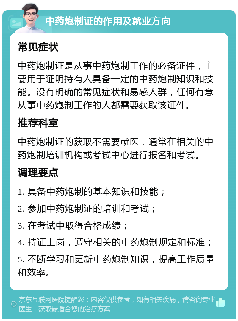 中药炮制证的作用及就业方向 常见症状 中药炮制证是从事中药炮制工作的必备证件，主要用于证明持有人具备一定的中药炮制知识和技能。没有明确的常见症状和易感人群，任何有意从事中药炮制工作的人都需要获取该证件。 推荐科室 中药炮制证的获取不需要就医，通常在相关的中药炮制培训机构或考试中心进行报名和考试。 调理要点 1. 具备中药炮制的基本知识和技能； 2. 参加中药炮制证的培训和考试； 3. 在考试中取得合格成绩； 4. 持证上岗，遵守相关的中药炮制规定和标准； 5. 不断学习和更新中药炮制知识，提高工作质量和效率。