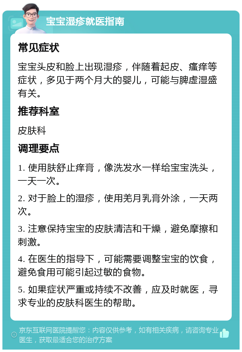 宝宝湿疹就医指南 常见症状 宝宝头皮和脸上出现湿疹，伴随着起皮、瘙痒等症状，多见于两个月大的婴儿，可能与脾虚湿盛有关。 推荐科室 皮肤科 调理要点 1. 使用肤舒止痒膏，像洗发水一样给宝宝洗头，一天一次。 2. 对于脸上的湿疹，使用羌月乳膏外涂，一天两次。 3. 注意保持宝宝的皮肤清洁和干燥，避免摩擦和刺激。 4. 在医生的指导下，可能需要调整宝宝的饮食，避免食用可能引起过敏的食物。 5. 如果症状严重或持续不改善，应及时就医，寻求专业的皮肤科医生的帮助。