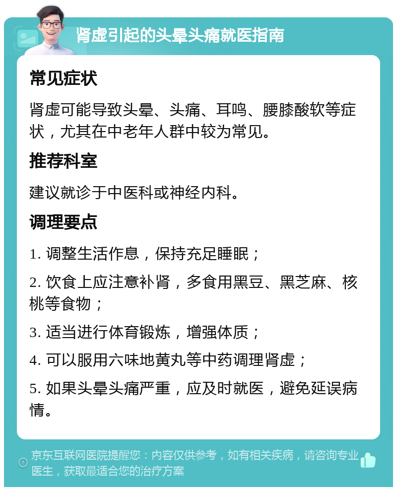 肾虚引起的头晕头痛就医指南 常见症状 肾虚可能导致头晕、头痛、耳鸣、腰膝酸软等症状，尤其在中老年人群中较为常见。 推荐科室 建议就诊于中医科或神经内科。 调理要点 1. 调整生活作息，保持充足睡眠； 2. 饮食上应注意补肾，多食用黑豆、黑芝麻、核桃等食物； 3. 适当进行体育锻炼，增强体质； 4. 可以服用六味地黄丸等中药调理肾虚； 5. 如果头晕头痛严重，应及时就医，避免延误病情。