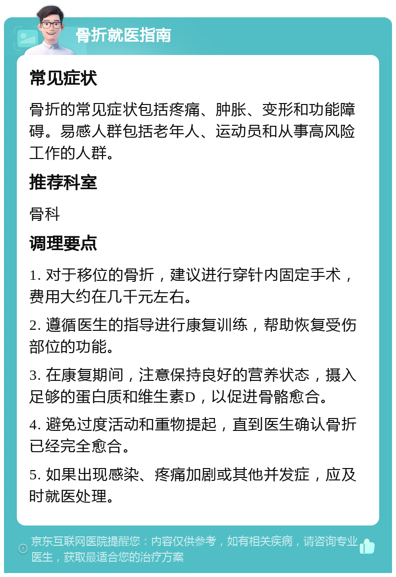 骨折就医指南 常见症状 骨折的常见症状包括疼痛、肿胀、变形和功能障碍。易感人群包括老年人、运动员和从事高风险工作的人群。 推荐科室 骨科 调理要点 1. 对于移位的骨折，建议进行穿针内固定手术，费用大约在几千元左右。 2. 遵循医生的指导进行康复训练，帮助恢复受伤部位的功能。 3. 在康复期间，注意保持良好的营养状态，摄入足够的蛋白质和维生素D，以促进骨骼愈合。 4. 避免过度活动和重物提起，直到医生确认骨折已经完全愈合。 5. 如果出现感染、疼痛加剧或其他并发症，应及时就医处理。