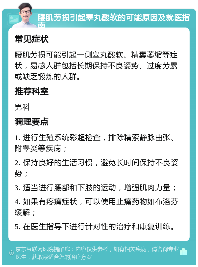 腰肌劳损引起睾丸酸软的可能原因及就医指南 常见症状 腰肌劳损可能引起一侧睾丸酸软、精囊萎缩等症状，易感人群包括长期保持不良姿势、过度劳累或缺乏锻炼的人群。 推荐科室 男科 调理要点 1. 进行生殖系统彩超检查，排除精索静脉曲张、附睾炎等疾病； 2. 保持良好的生活习惯，避免长时间保持不良姿势； 3. 适当进行腰部和下肢的运动，增强肌肉力量； 4. 如果有疼痛症状，可以使用止痛药物如布洛芬缓解； 5. 在医生指导下进行针对性的治疗和康复训练。