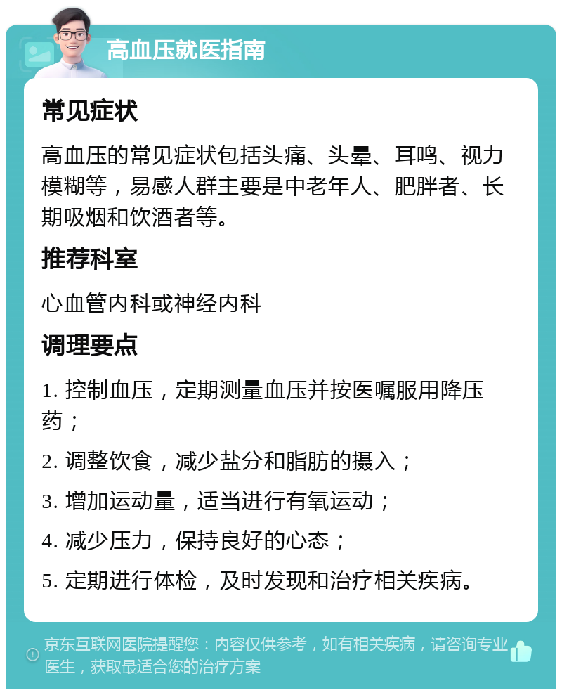 高血压就医指南 常见症状 高血压的常见症状包括头痛、头晕、耳鸣、视力模糊等，易感人群主要是中老年人、肥胖者、长期吸烟和饮酒者等。 推荐科室 心血管内科或神经内科 调理要点 1. 控制血压，定期测量血压并按医嘱服用降压药； 2. 调整饮食，减少盐分和脂肪的摄入； 3. 增加运动量，适当进行有氧运动； 4. 减少压力，保持良好的心态； 5. 定期进行体检，及时发现和治疗相关疾病。