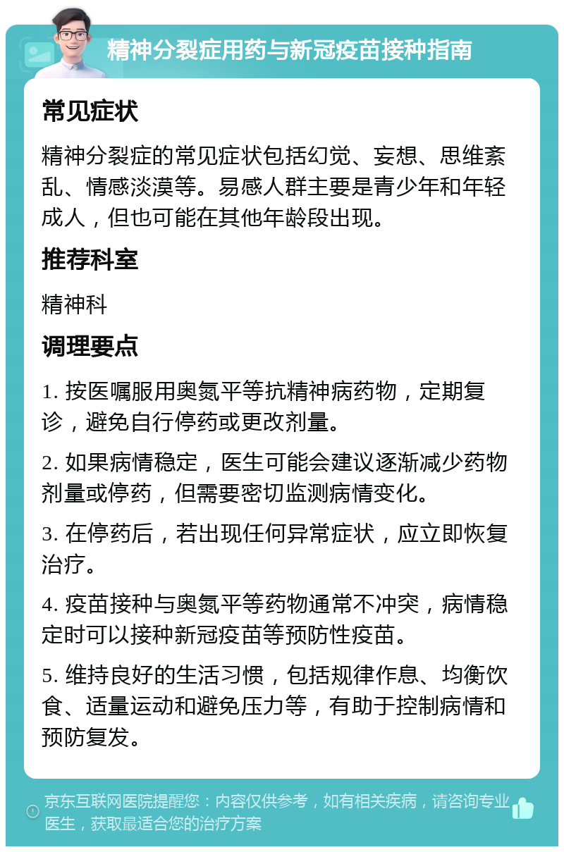 精神分裂症用药与新冠疫苗接种指南 常见症状 精神分裂症的常见症状包括幻觉、妄想、思维紊乱、情感淡漠等。易感人群主要是青少年和年轻成人，但也可能在其他年龄段出现。 推荐科室 精神科 调理要点 1. 按医嘱服用奥氮平等抗精神病药物，定期复诊，避免自行停药或更改剂量。 2. 如果病情稳定，医生可能会建议逐渐减少药物剂量或停药，但需要密切监测病情变化。 3. 在停药后，若出现任何异常症状，应立即恢复治疗。 4. 疫苗接种与奥氮平等药物通常不冲突，病情稳定时可以接种新冠疫苗等预防性疫苗。 5. 维持良好的生活习惯，包括规律作息、均衡饮食、适量运动和避免压力等，有助于控制病情和预防复发。