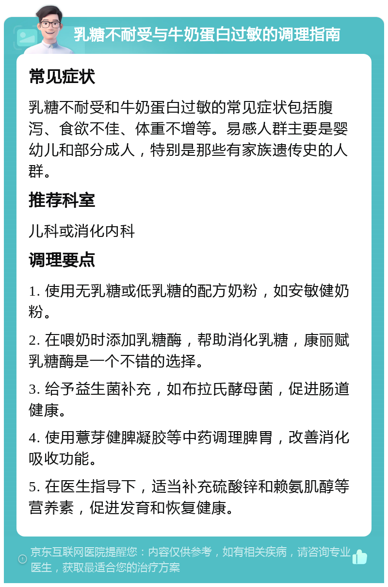 乳糖不耐受与牛奶蛋白过敏的调理指南 常见症状 乳糖不耐受和牛奶蛋白过敏的常见症状包括腹泻、食欲不佳、体重不增等。易感人群主要是婴幼儿和部分成人，特别是那些有家族遗传史的人群。 推荐科室 儿科或消化内科 调理要点 1. 使用无乳糖或低乳糖的配方奶粉，如安敏健奶粉。 2. 在喂奶时添加乳糖酶，帮助消化乳糖，康丽赋乳糖酶是一个不错的选择。 3. 给予益生菌补充，如布拉氏酵母菌，促进肠道健康。 4. 使用薏芽健脾凝胶等中药调理脾胃，改善消化吸收功能。 5. 在医生指导下，适当补充硫酸锌和赖氨肌醇等营养素，促进发育和恢复健康。