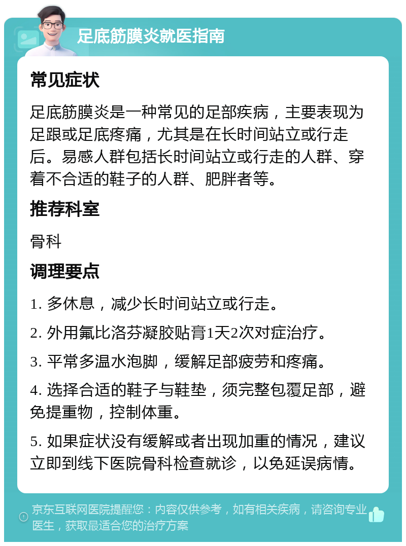 足底筋膜炎就医指南 常见症状 足底筋膜炎是一种常见的足部疾病，主要表现为足跟或足底疼痛，尤其是在长时间站立或行走后。易感人群包括长时间站立或行走的人群、穿着不合适的鞋子的人群、肥胖者等。 推荐科室 骨科 调理要点 1. 多休息，减少长时间站立或行走。 2. 外用氟比洛芬凝胶贴膏1天2次对症治疗。 3. 平常多温水泡脚，缓解足部疲劳和疼痛。 4. 选择合适的鞋子与鞋垫，须完整包覆足部，避免提重物，控制体重。 5. 如果症状没有缓解或者出现加重的情况，建议立即到线下医院骨科检查就诊，以免延误病情。