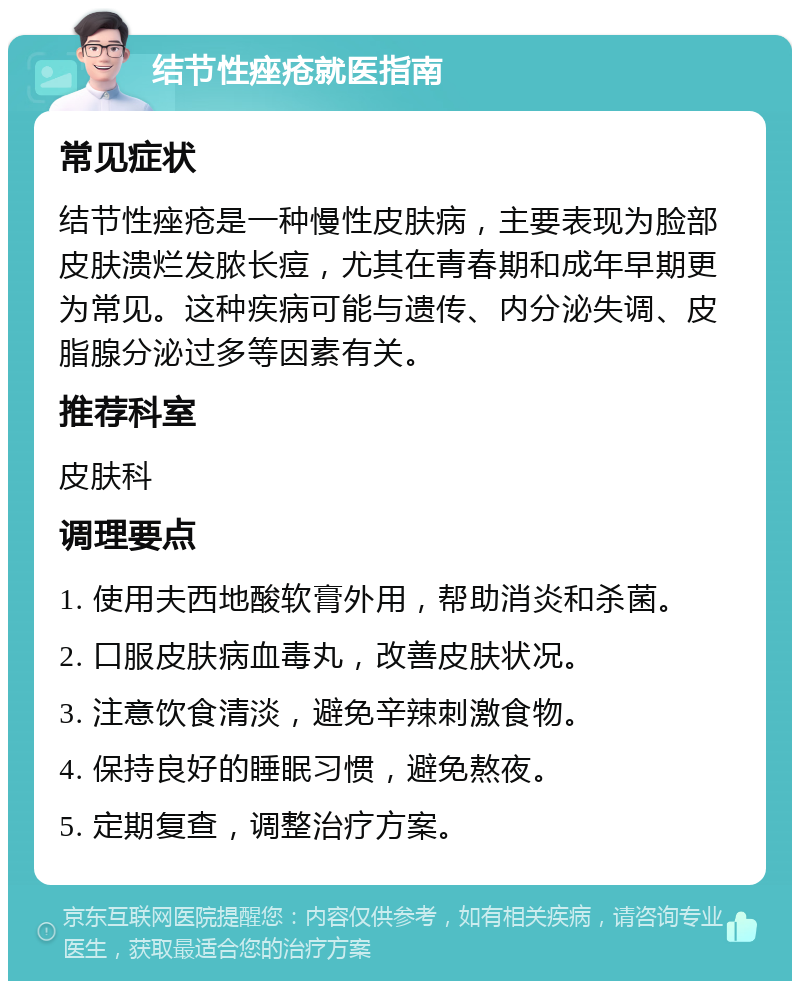 结节性痤疮就医指南 常见症状 结节性痤疮是一种慢性皮肤病，主要表现为脸部皮肤溃烂发脓长痘，尤其在青春期和成年早期更为常见。这种疾病可能与遗传、内分泌失调、皮脂腺分泌过多等因素有关。 推荐科室 皮肤科 调理要点 1. 使用夫西地酸软膏外用，帮助消炎和杀菌。 2. 口服皮肤病血毒丸，改善皮肤状况。 3. 注意饮食清淡，避免辛辣刺激食物。 4. 保持良好的睡眠习惯，避免熬夜。 5. 定期复查，调整治疗方案。