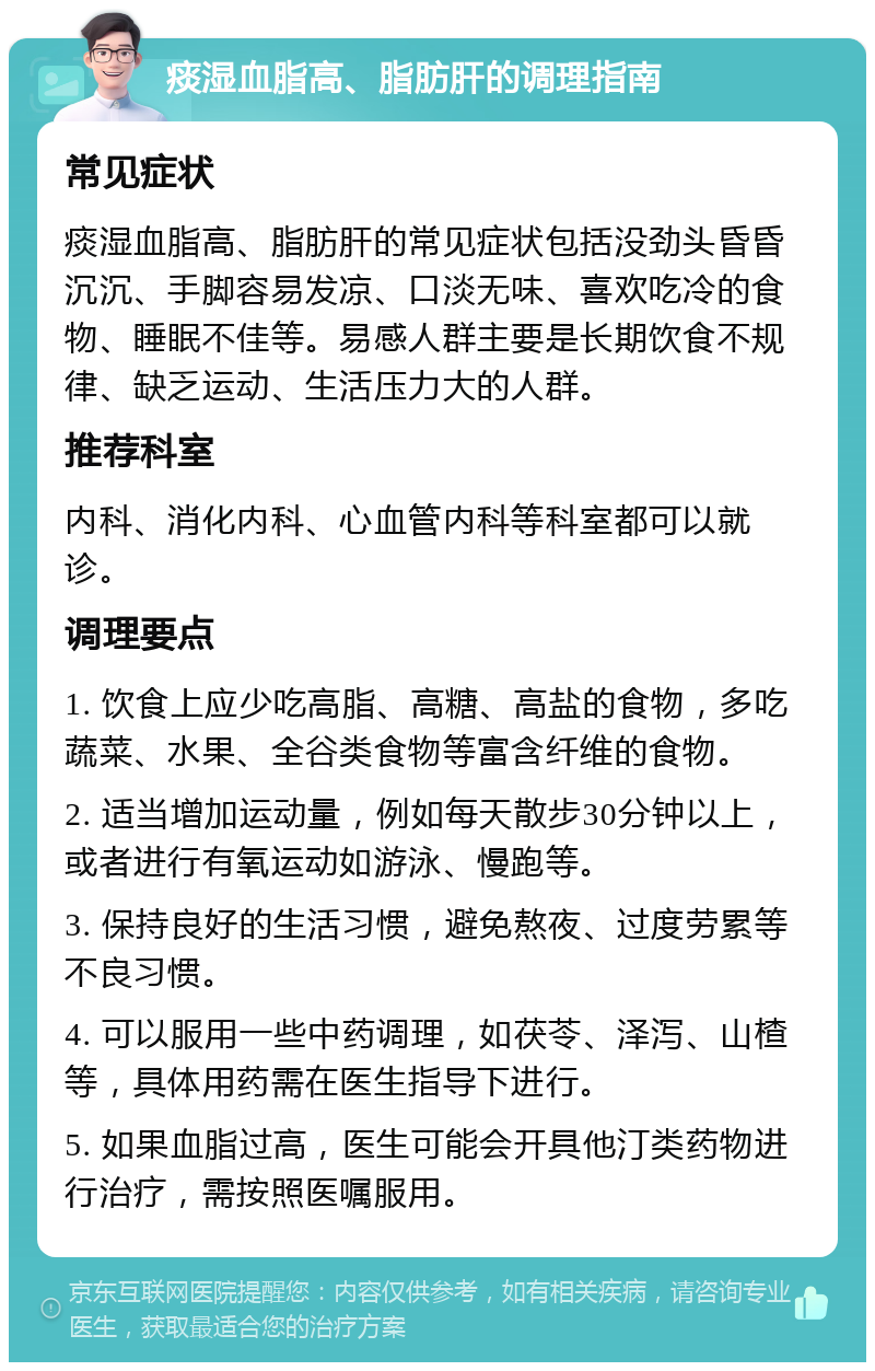 痰湿血脂高、脂肪肝的调理指南 常见症状 痰湿血脂高、脂肪肝的常见症状包括没劲头昏昏沉沉、手脚容易发凉、口淡无味、喜欢吃冷的食物、睡眠不佳等。易感人群主要是长期饮食不规律、缺乏运动、生活压力大的人群。 推荐科室 内科、消化内科、心血管内科等科室都可以就诊。 调理要点 1. 饮食上应少吃高脂、高糖、高盐的食物，多吃蔬菜、水果、全谷类食物等富含纤维的食物。 2. 适当增加运动量，例如每天散步30分钟以上，或者进行有氧运动如游泳、慢跑等。 3. 保持良好的生活习惯，避免熬夜、过度劳累等不良习惯。 4. 可以服用一些中药调理，如茯苓、泽泻、山楂等，具体用药需在医生指导下进行。 5. 如果血脂过高，医生可能会开具他汀类药物进行治疗，需按照医嘱服用。