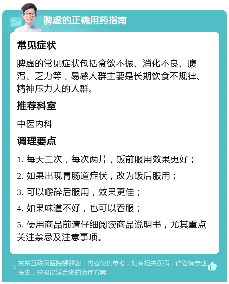 脾虚的正确用药指南 常见症状 脾虚的常见症状包括食欲不振、消化不良、腹泻、乏力等，易感人群主要是长期饮食不规律、精神压力大的人群。 推荐科室 中医内科 调理要点 1. 每天三次，每次两片，饭前服用效果更好； 2. 如果出现胃肠道症状，改为饭后服用； 3. 可以嚼碎后服用，效果更佳； 4. 如果味道不好，也可以吞服； 5. 使用商品前请仔细阅读商品说明书，尤其重点关注禁忌及注意事项。