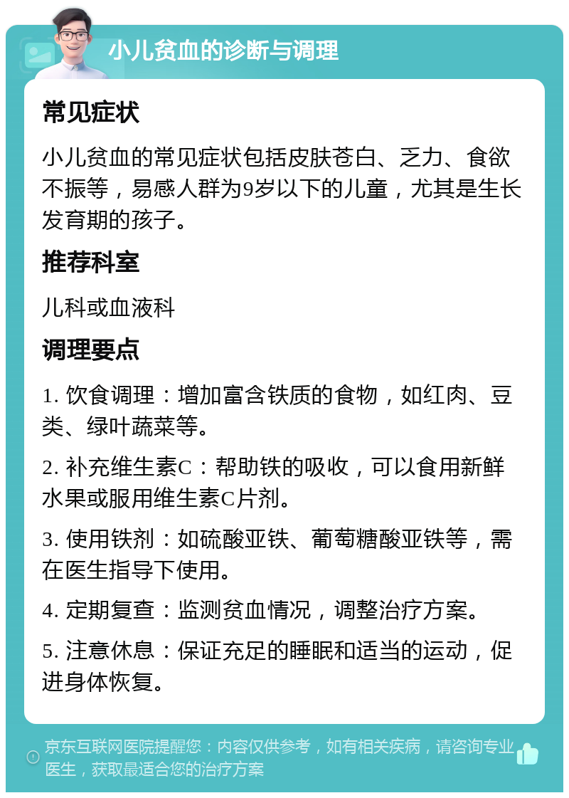 小儿贫血的诊断与调理 常见症状 小儿贫血的常见症状包括皮肤苍白、乏力、食欲不振等，易感人群为9岁以下的儿童，尤其是生长发育期的孩子。 推荐科室 儿科或血液科 调理要点 1. 饮食调理：增加富含铁质的食物，如红肉、豆类、绿叶蔬菜等。 2. 补充维生素C：帮助铁的吸收，可以食用新鲜水果或服用维生素C片剂。 3. 使用铁剂：如硫酸亚铁、葡萄糖酸亚铁等，需在医生指导下使用。 4. 定期复查：监测贫血情况，调整治疗方案。 5. 注意休息：保证充足的睡眠和适当的运动，促进身体恢复。