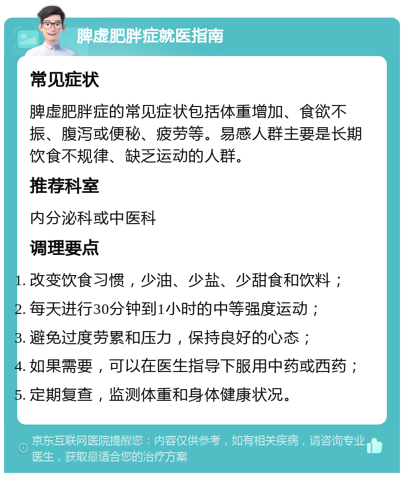 脾虚肥胖症就医指南 常见症状 脾虚肥胖症的常见症状包括体重增加、食欲不振、腹泻或便秘、疲劳等。易感人群主要是长期饮食不规律、缺乏运动的人群。 推荐科室 内分泌科或中医科 调理要点 改变饮食习惯，少油、少盐、少甜食和饮料； 每天进行30分钟到1小时的中等强度运动； 避免过度劳累和压力，保持良好的心态； 如果需要，可以在医生指导下服用中药或西药； 定期复查，监测体重和身体健康状况。