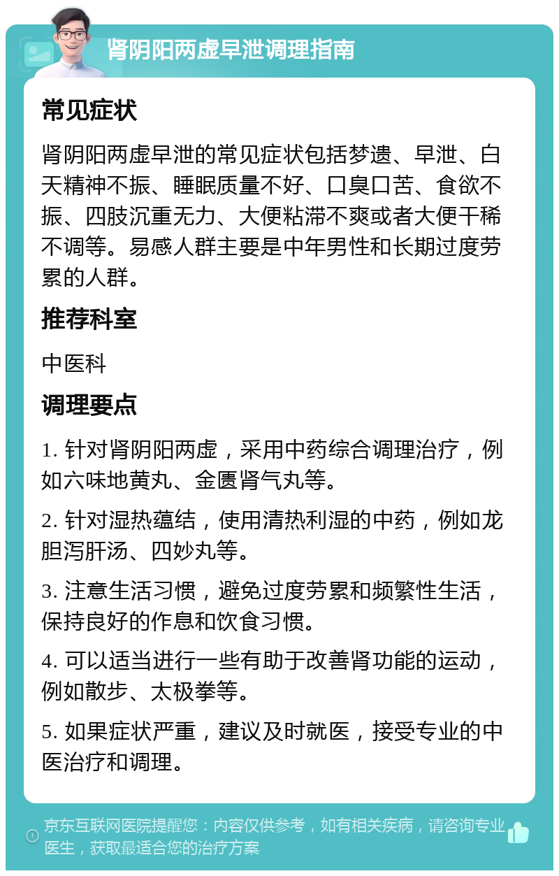 肾阴阳两虚早泄调理指南 常见症状 肾阴阳两虚早泄的常见症状包括梦遗、早泄、白天精神不振、睡眠质量不好、口臭口苦、食欲不振、四肢沉重无力、大便粘滞不爽或者大便干稀不调等。易感人群主要是中年男性和长期过度劳累的人群。 推荐科室 中医科 调理要点 1. 针对肾阴阳两虚，采用中药综合调理治疗，例如六味地黄丸、金匮肾气丸等。 2. 针对湿热蕴结，使用清热利湿的中药，例如龙胆泻肝汤、四妙丸等。 3. 注意生活习惯，避免过度劳累和频繁性生活，保持良好的作息和饮食习惯。 4. 可以适当进行一些有助于改善肾功能的运动，例如散步、太极拳等。 5. 如果症状严重，建议及时就医，接受专业的中医治疗和调理。