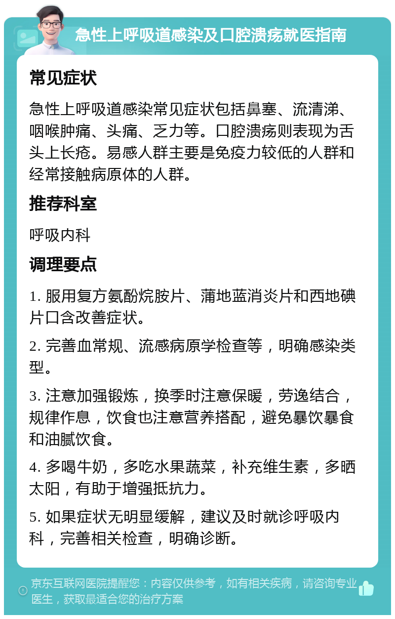 急性上呼吸道感染及口腔溃疡就医指南 常见症状 急性上呼吸道感染常见症状包括鼻塞、流清涕、咽喉肿痛、头痛、乏力等。口腔溃疡则表现为舌头上长疮。易感人群主要是免疫力较低的人群和经常接触病原体的人群。 推荐科室 呼吸内科 调理要点 1. 服用复方氨酚烷胺片、蒲地蓝消炎片和西地碘片口含改善症状。 2. 完善血常规、流感病原学检查等，明确感染类型。 3. 注意加强锻炼，换季时注意保暖，劳逸结合，规律作息，饮食也注意营养搭配，避免暴饮暴食和油腻饮食。 4. 多喝牛奶，多吃水果蔬菜，补充维生素，多晒太阳，有助于增强抵抗力。 5. 如果症状无明显缓解，建议及时就诊呼吸内科，完善相关检查，明确诊断。