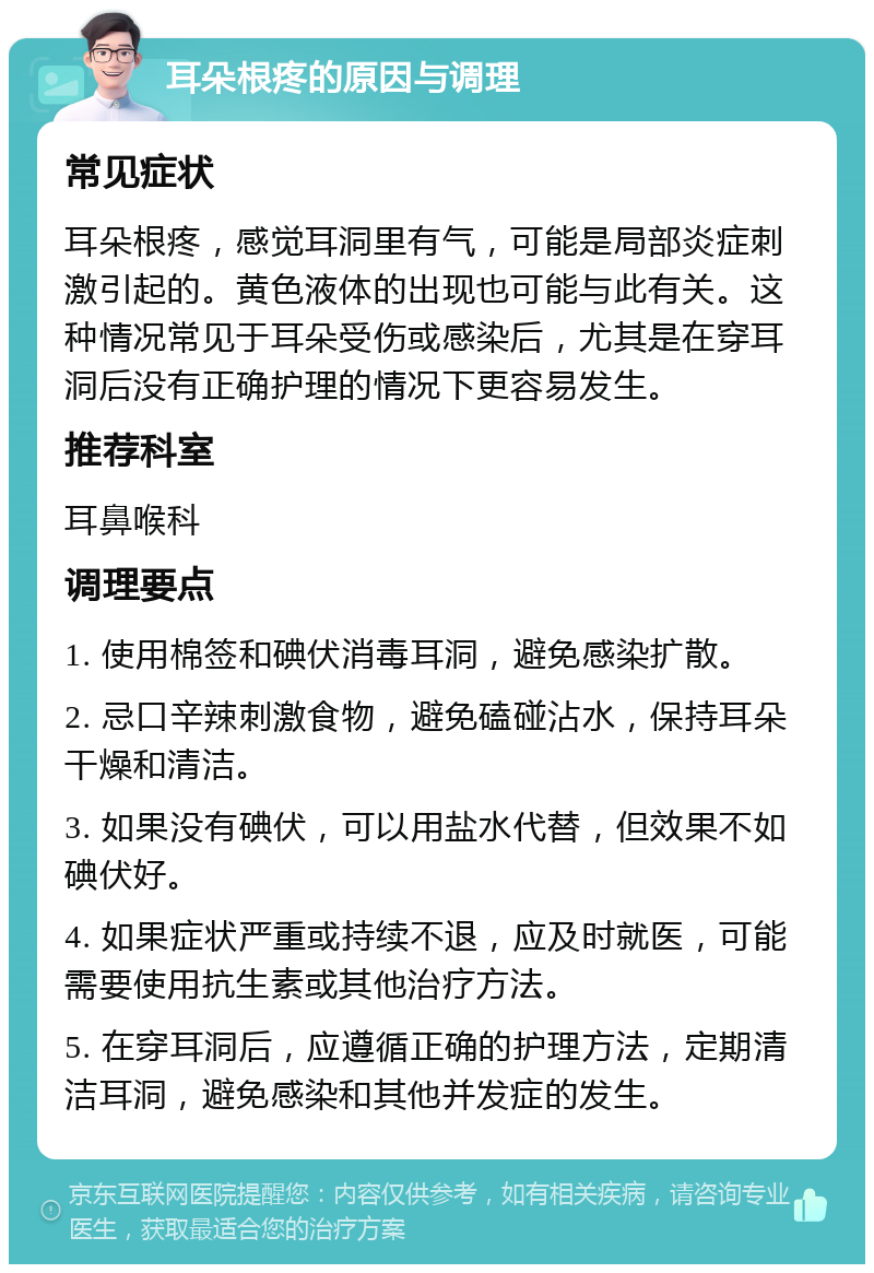 耳朵根疼的原因与调理 常见症状 耳朵根疼，感觉耳洞里有气，可能是局部炎症刺激引起的。黄色液体的出现也可能与此有关。这种情况常见于耳朵受伤或感染后，尤其是在穿耳洞后没有正确护理的情况下更容易发生。 推荐科室 耳鼻喉科 调理要点 1. 使用棉签和碘伏消毒耳洞，避免感染扩散。 2. 忌口辛辣刺激食物，避免磕碰沾水，保持耳朵干燥和清洁。 3. 如果没有碘伏，可以用盐水代替，但效果不如碘伏好。 4. 如果症状严重或持续不退，应及时就医，可能需要使用抗生素或其他治疗方法。 5. 在穿耳洞后，应遵循正确的护理方法，定期清洁耳洞，避免感染和其他并发症的发生。