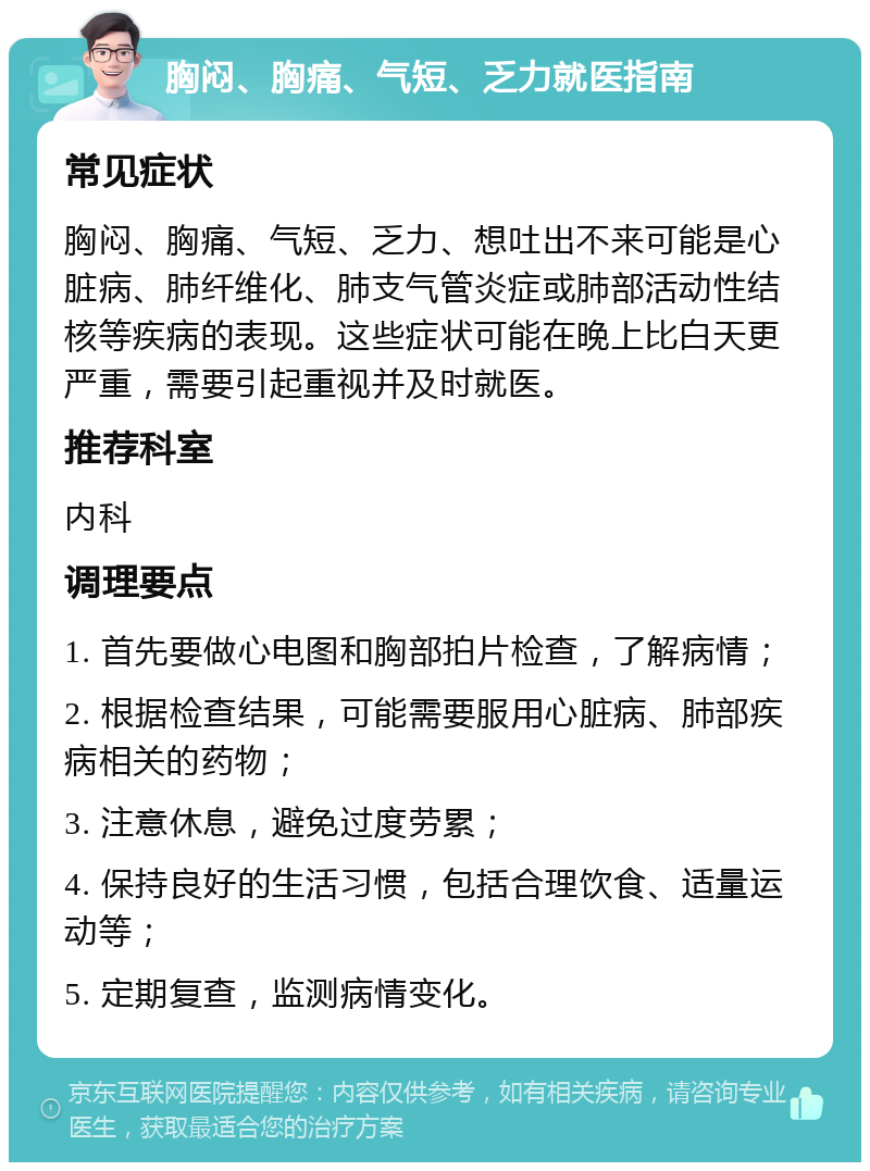 胸闷、胸痛、气短、乏力就医指南 常见症状 胸闷、胸痛、气短、乏力、想吐出不来可能是心脏病、肺纤维化、肺支气管炎症或肺部活动性结核等疾病的表现。这些症状可能在晚上比白天更严重，需要引起重视并及时就医。 推荐科室 内科 调理要点 1. 首先要做心电图和胸部拍片检查，了解病情； 2. 根据检查结果，可能需要服用心脏病、肺部疾病相关的药物； 3. 注意休息，避免过度劳累； 4. 保持良好的生活习惯，包括合理饮食、适量运动等； 5. 定期复查，监测病情变化。