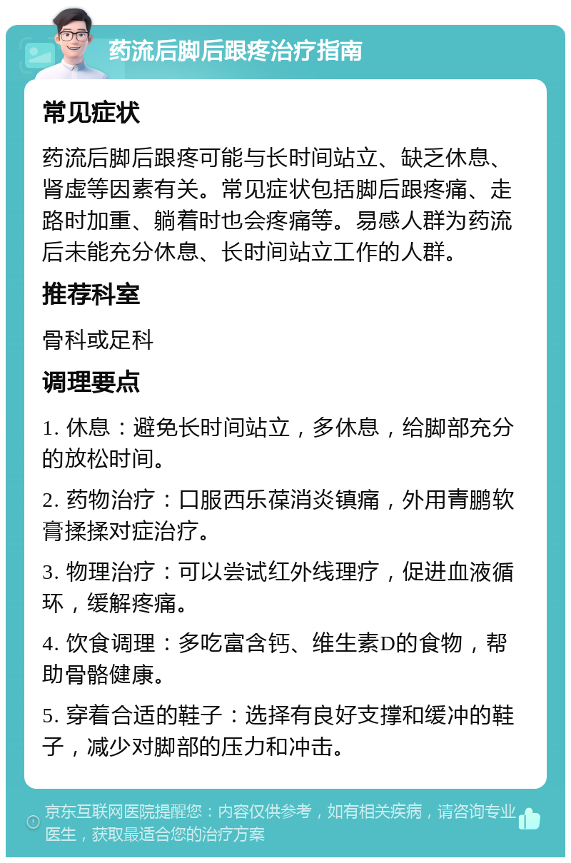 药流后脚后跟疼治疗指南 常见症状 药流后脚后跟疼可能与长时间站立、缺乏休息、肾虚等因素有关。常见症状包括脚后跟疼痛、走路时加重、躺着时也会疼痛等。易感人群为药流后未能充分休息、长时间站立工作的人群。 推荐科室 骨科或足科 调理要点 1. 休息：避免长时间站立，多休息，给脚部充分的放松时间。 2. 药物治疗：口服西乐葆消炎镇痛，外用青鹏软膏揉揉对症治疗。 3. 物理治疗：可以尝试红外线理疗，促进血液循环，缓解疼痛。 4. 饮食调理：多吃富含钙、维生素D的食物，帮助骨骼健康。 5. 穿着合适的鞋子：选择有良好支撑和缓冲的鞋子，减少对脚部的压力和冲击。