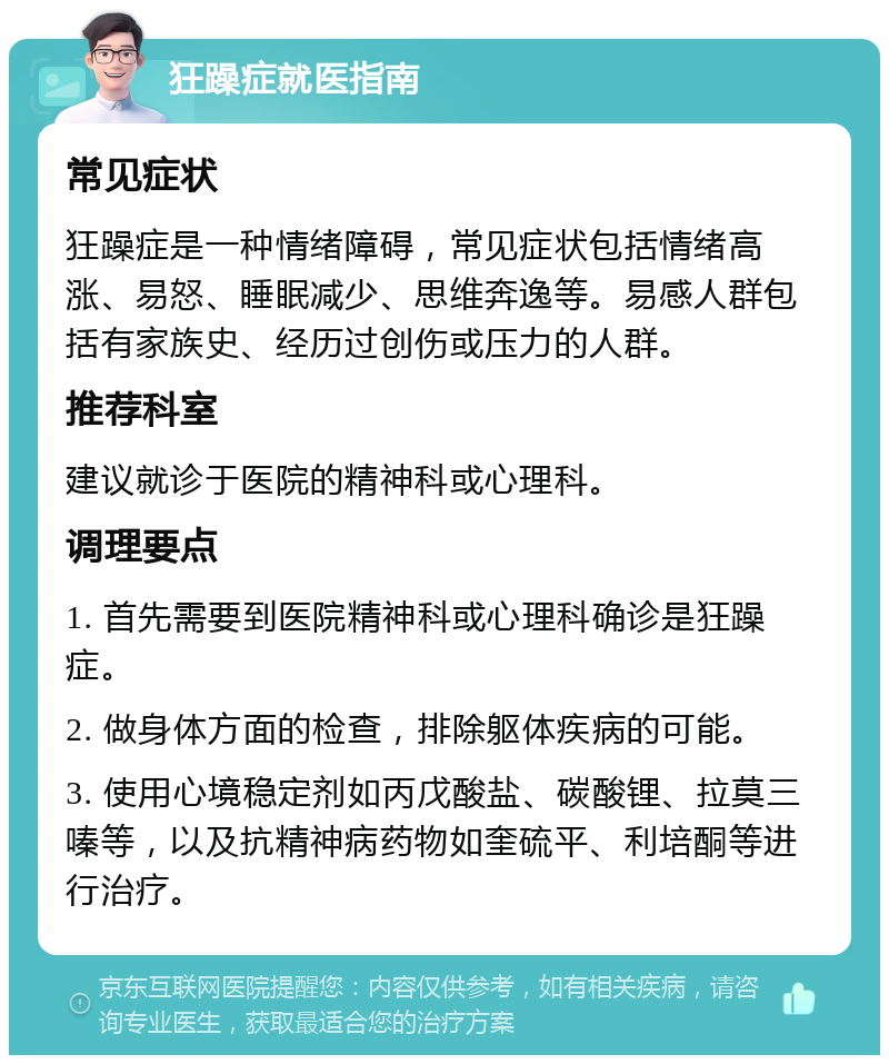 狂躁症就医指南 常见症状 狂躁症是一种情绪障碍，常见症状包括情绪高涨、易怒、睡眠减少、思维奔逸等。易感人群包括有家族史、经历过创伤或压力的人群。 推荐科室 建议就诊于医院的精神科或心理科。 调理要点 1. 首先需要到医院精神科或心理科确诊是狂躁症。 2. 做身体方面的检查，排除躯体疾病的可能。 3. 使用心境稳定剂如丙戊酸盐、碳酸锂、拉莫三嗪等，以及抗精神病药物如奎硫平、利培酮等进行治疗。