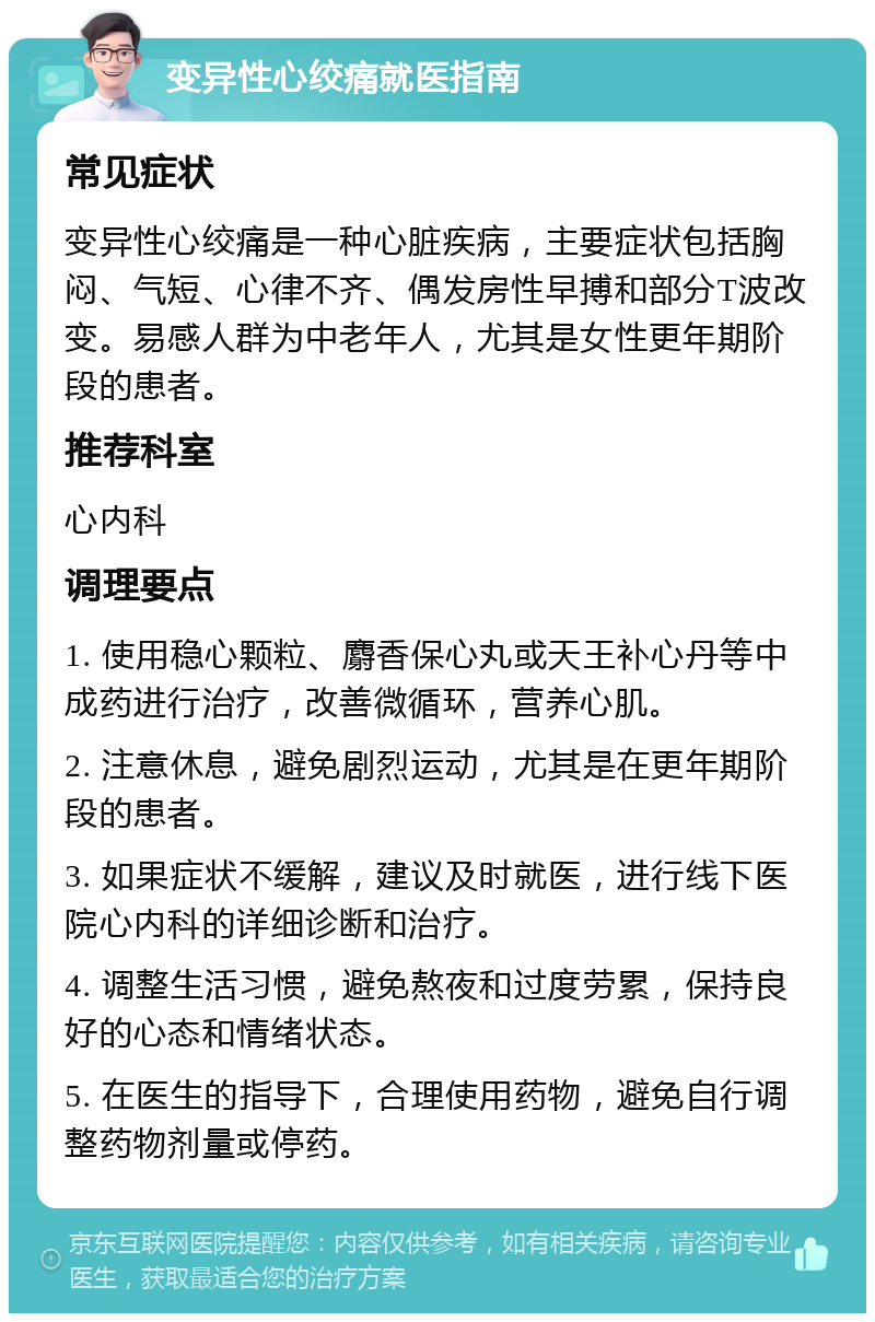 变异性心绞痛就医指南 常见症状 变异性心绞痛是一种心脏疾病，主要症状包括胸闷、气短、心律不齐、偶发房性早搏和部分T波改变。易感人群为中老年人，尤其是女性更年期阶段的患者。 推荐科室 心内科 调理要点 1. 使用稳心颗粒、麝香保心丸或天王补心丹等中成药进行治疗，改善微循环，营养心肌。 2. 注意休息，避免剧烈运动，尤其是在更年期阶段的患者。 3. 如果症状不缓解，建议及时就医，进行线下医院心内科的详细诊断和治疗。 4. 调整生活习惯，避免熬夜和过度劳累，保持良好的心态和情绪状态。 5. 在医生的指导下，合理使用药物，避免自行调整药物剂量或停药。