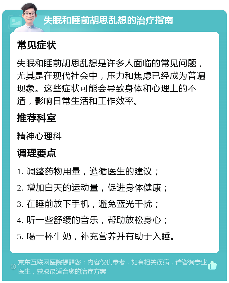 失眠和睡前胡思乱想的治疗指南 常见症状 失眠和睡前胡思乱想是许多人面临的常见问题，尤其是在现代社会中，压力和焦虑已经成为普遍现象。这些症状可能会导致身体和心理上的不适，影响日常生活和工作效率。 推荐科室 精神心理科 调理要点 1. 调整药物用量，遵循医生的建议； 2. 增加白天的运动量，促进身体健康； 3. 在睡前放下手机，避免蓝光干扰； 4. 听一些舒缓的音乐，帮助放松身心； 5. 喝一杯牛奶，补充营养并有助于入睡。