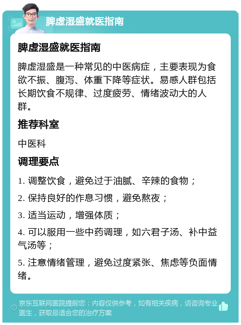 脾虚湿盛就医指南 脾虚湿盛就医指南 脾虚湿盛是一种常见的中医病症，主要表现为食欲不振、腹泻、体重下降等症状。易感人群包括长期饮食不规律、过度疲劳、情绪波动大的人群。 推荐科室 中医科 调理要点 1. 调整饮食，避免过于油腻、辛辣的食物； 2. 保持良好的作息习惯，避免熬夜； 3. 适当运动，增强体质； 4. 可以服用一些中药调理，如六君子汤、补中益气汤等； 5. 注意情绪管理，避免过度紧张、焦虑等负面情绪。