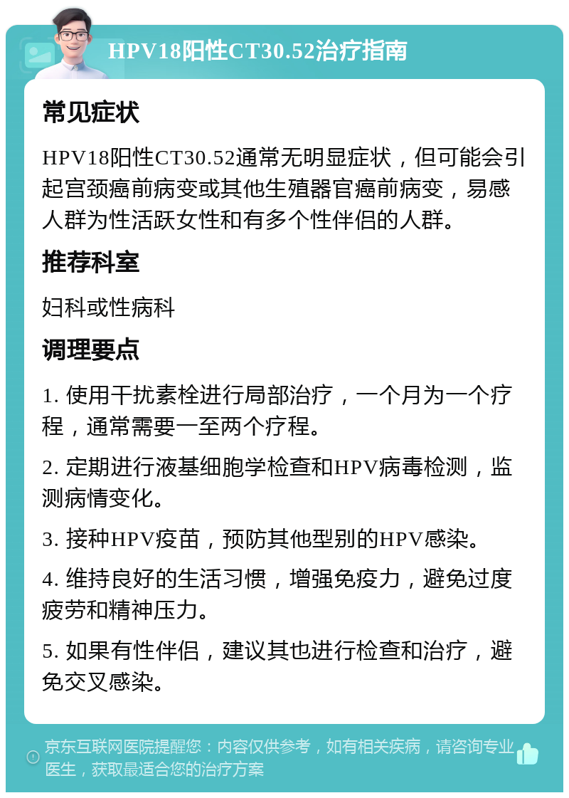 HPV18阳性CT30.52治疗指南 常见症状 HPV18阳性CT30.52通常无明显症状，但可能会引起宫颈癌前病变或其他生殖器官癌前病变，易感人群为性活跃女性和有多个性伴侣的人群。 推荐科室 妇科或性病科 调理要点 1. 使用干扰素栓进行局部治疗，一个月为一个疗程，通常需要一至两个疗程。 2. 定期进行液基细胞学检查和HPV病毒检测，监测病情变化。 3. 接种HPV疫苗，预防其他型别的HPV感染。 4. 维持良好的生活习惯，增强免疫力，避免过度疲劳和精神压力。 5. 如果有性伴侣，建议其也进行检查和治疗，避免交叉感染。