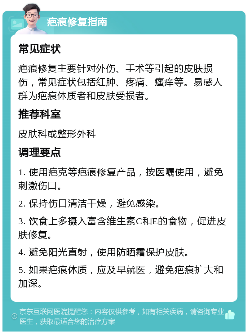 疤痕修复指南 常见症状 疤痕修复主要针对外伤、手术等引起的皮肤损伤，常见症状包括红肿、疼痛、瘙痒等。易感人群为疤痕体质者和皮肤受损者。 推荐科室 皮肤科或整形外科 调理要点 1. 使用疤克等疤痕修复产品，按医嘱使用，避免刺激伤口。 2. 保持伤口清洁干燥，避免感染。 3. 饮食上多摄入富含维生素C和E的食物，促进皮肤修复。 4. 避免阳光直射，使用防晒霜保护皮肤。 5. 如果疤痕体质，应及早就医，避免疤痕扩大和加深。