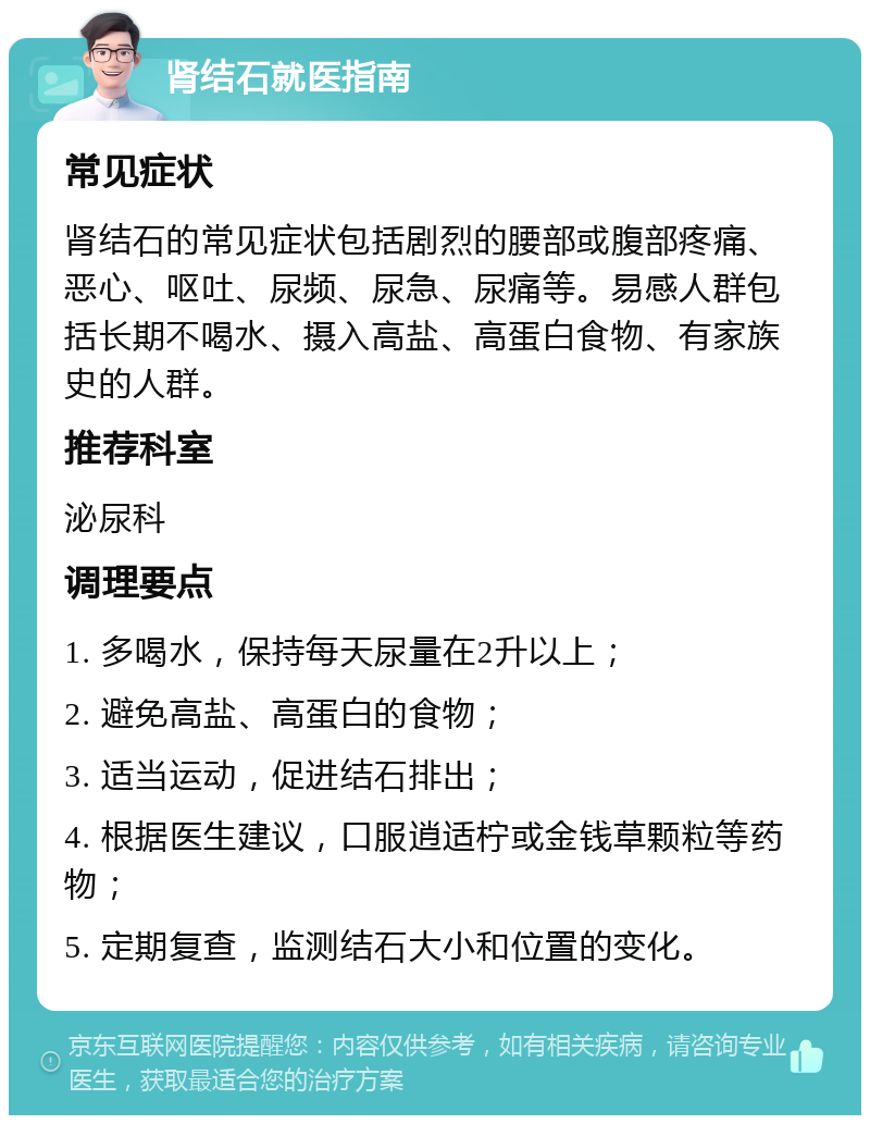 肾结石就医指南 常见症状 肾结石的常见症状包括剧烈的腰部或腹部疼痛、恶心、呕吐、尿频、尿急、尿痛等。易感人群包括长期不喝水、摄入高盐、高蛋白食物、有家族史的人群。 推荐科室 泌尿科 调理要点 1. 多喝水，保持每天尿量在2升以上； 2. 避免高盐、高蛋白的食物； 3. 适当运动，促进结石排出； 4. 根据医生建议，口服逍适柠或金钱草颗粒等药物； 5. 定期复查，监测结石大小和位置的变化。