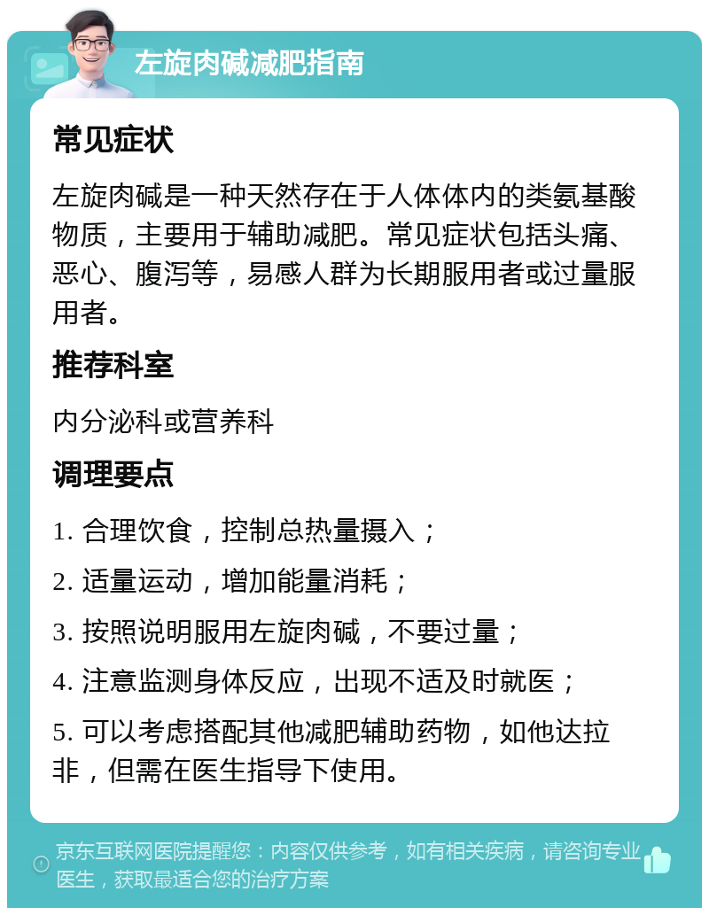 左旋肉碱减肥指南 常见症状 左旋肉碱是一种天然存在于人体体内的类氨基酸物质，主要用于辅助减肥。常见症状包括头痛、恶心、腹泻等，易感人群为长期服用者或过量服用者。 推荐科室 内分泌科或营养科 调理要点 1. 合理饮食，控制总热量摄入； 2. 适量运动，增加能量消耗； 3. 按照说明服用左旋肉碱，不要过量； 4. 注意监测身体反应，出现不适及时就医； 5. 可以考虑搭配其他减肥辅助药物，如他达拉非，但需在医生指导下使用。