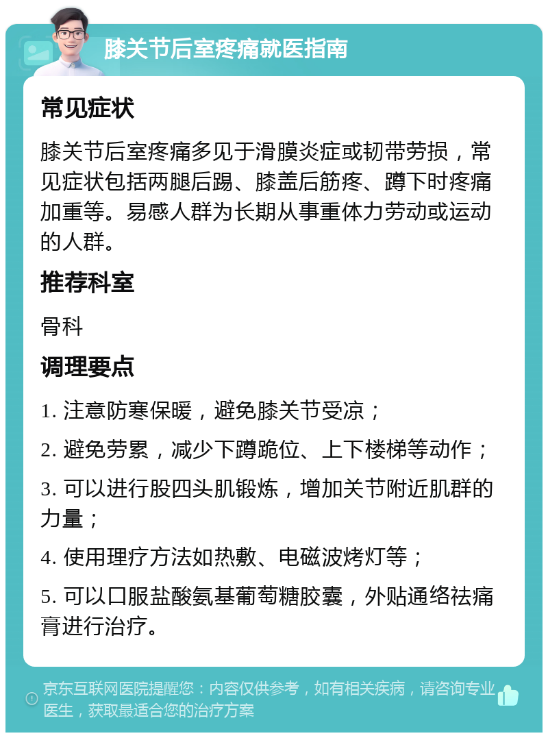 膝关节后室疼痛就医指南 常见症状 膝关节后室疼痛多见于滑膜炎症或韧带劳损，常见症状包括两腿后踢、膝盖后筋疼、蹲下时疼痛加重等。易感人群为长期从事重体力劳动或运动的人群。 推荐科室 骨科 调理要点 1. 注意防寒保暖，避免膝关节受凉； 2. 避免劳累，减少下蹲跪位、上下楼梯等动作； 3. 可以进行股四头肌锻炼，增加关节附近肌群的力量； 4. 使用理疗方法如热敷、电磁波烤灯等； 5. 可以口服盐酸氨基葡萄糖胶囊，外贴通络祛痛膏进行治疗。