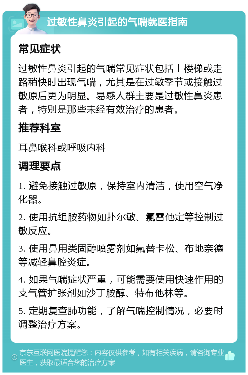 过敏性鼻炎引起的气喘就医指南 常见症状 过敏性鼻炎引起的气喘常见症状包括上楼梯或走路稍快时出现气喘，尤其是在过敏季节或接触过敏原后更为明显。易感人群主要是过敏性鼻炎患者，特别是那些未经有效治疗的患者。 推荐科室 耳鼻喉科或呼吸内科 调理要点 1. 避免接触过敏原，保持室内清洁，使用空气净化器。 2. 使用抗组胺药物如扑尔敏、氯雷他定等控制过敏反应。 3. 使用鼻用类固醇喷雾剂如氟替卡松、布地奈德等减轻鼻腔炎症。 4. 如果气喘症状严重，可能需要使用快速作用的支气管扩张剂如沙丁胺醇、特布他林等。 5. 定期复查肺功能，了解气喘控制情况，必要时调整治疗方案。