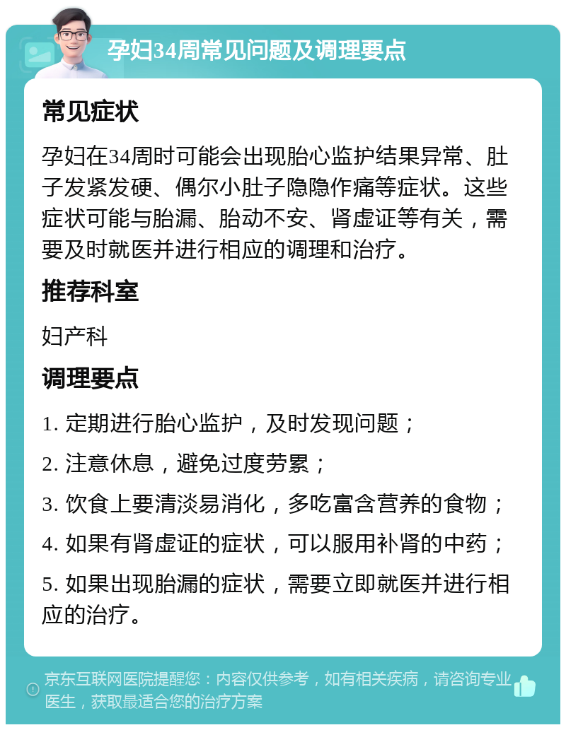 孕妇34周常见问题及调理要点 常见症状 孕妇在34周时可能会出现胎心监护结果异常、肚子发紧发硬、偶尔小肚子隐隐作痛等症状。这些症状可能与胎漏、胎动不安、肾虚证等有关，需要及时就医并进行相应的调理和治疗。 推荐科室 妇产科 调理要点 1. 定期进行胎心监护，及时发现问题； 2. 注意休息，避免过度劳累； 3. 饮食上要清淡易消化，多吃富含营养的食物； 4. 如果有肾虚证的症状，可以服用补肾的中药； 5. 如果出现胎漏的症状，需要立即就医并进行相应的治疗。