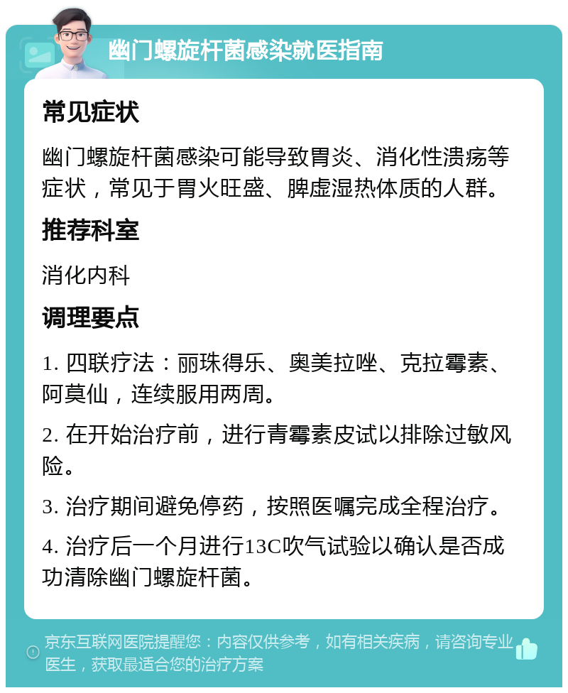 幽门螺旋杆菌感染就医指南 常见症状 幽门螺旋杆菌感染可能导致胃炎、消化性溃疡等症状，常见于胃火旺盛、脾虚湿热体质的人群。 推荐科室 消化内科 调理要点 1. 四联疗法：丽珠得乐、奥美拉唑、克拉霉素、阿莫仙，连续服用两周。 2. 在开始治疗前，进行青霉素皮试以排除过敏风险。 3. 治疗期间避免停药，按照医嘱完成全程治疗。 4. 治疗后一个月进行13C吹气试验以确认是否成功清除幽门螺旋杆菌。