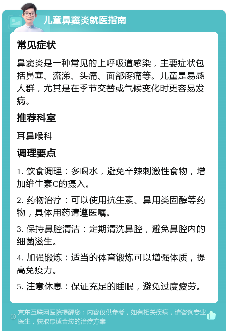 儿童鼻窦炎就医指南 常见症状 鼻窦炎是一种常见的上呼吸道感染，主要症状包括鼻塞、流涕、头痛、面部疼痛等。儿童是易感人群，尤其是在季节交替或气候变化时更容易发病。 推荐科室 耳鼻喉科 调理要点 1. 饮食调理：多喝水，避免辛辣刺激性食物，增加维生素C的摄入。 2. 药物治疗：可以使用抗生素、鼻用类固醇等药物，具体用药请遵医嘱。 3. 保持鼻腔清洁：定期清洗鼻腔，避免鼻腔内的细菌滋生。 4. 加强锻炼：适当的体育锻炼可以增强体质，提高免疫力。 5. 注意休息：保证充足的睡眠，避免过度疲劳。