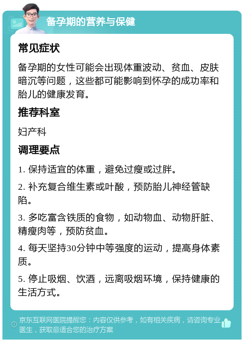 备孕期的营养与保健 常见症状 备孕期的女性可能会出现体重波动、贫血、皮肤暗沉等问题，这些都可能影响到怀孕的成功率和胎儿的健康发育。 推荐科室 妇产科 调理要点 1. 保持适宜的体重，避免过瘦或过胖。 2. 补充复合维生素或叶酸，预防胎儿神经管缺陷。 3. 多吃富含铁质的食物，如动物血、动物肝脏、精瘦肉等，预防贫血。 4. 每天坚持30分钟中等强度的运动，提高身体素质。 5. 停止吸烟、饮酒，远离吸烟环境，保持健康的生活方式。